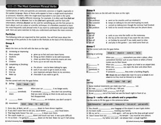 Cornbinatrons of verbs and particlesare extremely common In English, especFally in
the spoken language. Many of these verbs appear to have a single-wordequivalent
(a synonym). However,often the single-wordequivalent is not used in the =me
context or hasa slightly different meaning. For example, it is often said thatfind out
meansthe =me as discover,but in fadfind out is generally used for facts and
information,whereas d i m r can be used for somethingyou are the first penon to
learnabout, such as a placeor scientific technique. It is therefore essentialto learn
the most frequently used phrasal verbs if you want to understandand speak English
well. Hereare someexercisesto help you understandand learnthe most common.
Particles
The followingverbs are organized by their particle. You will find moreabout the
rneanlngsof the particlesinthe Guideto the Particlesat the back of the dictionary.
UP
Match the item on the left with the item on the right.
(i) increasing or irnpru~ing:
Many people
Students
Peter,
Children
cornpEding orfinishing:
Add up
Hang up
Give up
Wake up
grow up so fast and soon leave home.
bring up their children to be well-mannered.
cheer up when their universityexams are over
hurry up or we will missthe train.
the phone-you've been talking for ages.
early if you want to get to work on time.
your expenses and give them to my secretaw.
chocolate if you want to get fit.
Down
Put the correct verb into the gaps below.
.. . - -..
(1 f t u n break let
1 down When your car ,it no longer w o k .
2 somebody Ifsomebody .they don't do something
down that you were relyingon them to do andyou may
feel disappointed.
3 down If you an invitation, yau don't accept it.
?.
- . . . ,
, - , I . - -
(ii) : bend keep lie put sit
1 Every day, at 8pm, we all down to have dinner together.
2 Ifyou don't want him to see you, you'd better your head down.
3 That bag looks heavy! You can it down over there.
4 The coach made us down and touch our toes. It was quite difficult.
5 I'm so tired - I'm goingto down on the bed. Wake me up if I fall asleep.
$3Oxford UnlversltyPress
F
B.
Match the Item on the left with the item on the right.
On
Continuing:
1 The professor a went on for months until we resolved it.
2 The customer b keeps on talking to me and interrupting mywork.
3 My boss c carried on talking even though the seminar had finished.
4 The problem d held on for several minutesthen put the phonedown.
aft
Deporting:
1 Get off a early s
o you missthe traffic on the motorway.
2 Go off b the bus at the next stop if you want the city centre.
3 Run off c on holiday by yourself if you really want to relax.
4 Set off d and play in the garden -you need some fresh air.
Proup c
Put the correct verb into the gaps below.
In .. - . 4"-
Entering or arriving: break in check in come in let in
1 in When you somewhereyou entera place,often
somewherefamiliar such as your homeor when a friend
invitesyou to their house.
r in When you ,you registerat a hotelor an airport d e k
3 When you you open the door and allow them
somebody in to come in.
4 in If someone ,they enter a building illegally.
but
Leaving:
NB Brtlak into 8nd check into mean thz same m b
& I
n and
check in but they must tsefollowed by an object.
, .
, - -.
- .
&,
. ? - .
- - -
break come fall get
1 Some medicaltreatmentscan makeyour hair out.
2 As l was out of the car, I fell wer.
3 4everal prisonershave out of jail.
4 Aswe out of the hotelwe saw the beach right in front of us.
Gmup D -&
with an adverband a pmposirion
U
w the verbs to fill the gaps in the sentences below.
-.- -..... * .-" .-.-- * - r , , - + -..,,..- , - w - 7 - - . - , - ---
idok forward to get on with hangon to run out of put up with
1 You shou!d your baggageat the airport in case it gets stolen.
2 I've been really meetlngyour family.
3 Oh no, we've milk again-will you go to the shop and get some?
4 1 don't know how you his temper-you must be wry patient.
5 1 my fathervery well -we alwayshave a 'laughtogether.
 