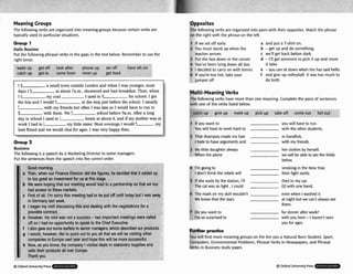 Meaning Croups
The followingverbs are organized into meaninggroups becausecertain verbs are
typically used in particularsituations.
Grwp 1
Daily Routine
Put the following phrasal verbs in the gaps in the text below. Rememberto use the
right tense.
wake up get off look after phone up set 0
catch up get to come from meet up get b
e sth on
at about 7a.m.,showered and had breakfast.Then, when
the bus and I wodd e at the stop just before the school. I usually
with my friends but often I was late SO I would have to run to
with them.We school before 9a.m.After a long
day in school I wed to home at about 4, and if my motherwas at
my little sistsr.M
o
s
t evenings I would k
best fiend and we would chat for ages. I was very happy then.
c First o
in Ger
d l bega
g I woul
wmp:
h Now, :
d all, I'm sc
many last v
n my visit c
d, however,
mies in Eur
3s you knot
rrry this me
veek.
liscussingt
like to poir
ope next YE
v, the cow
sells t
I Thank
s us at this
eting would
stage,
I leadto a p so that we 1
k p 2
Business
The following is a speech by a Marketing Director to some managers.
Put the sentences from the speech into the CorreEt order.
. . - . - . , - " , . . - . - , - - .
Good morning.
a Then, when our k~nance
arector ala tne agures, ne aeclaea rnrn n aaoeo up
to too great an investment fa
b We were hopingthat our me1 :oo
had access to these markets
meting had to be put off until today but I was away
his and dealing with the negotiationsfor a
possrhlecontract.
e However, my visit was not a b
d
off so I had no opportunityt
f I also gave out some leafletsto serilur marrauera. wrllcrl ut.stir~urm
uur uruu~~cts.
success -1
o speak to
- -.
imports
the Chief El
.----r- .
.
A
:
n t meeting:
recutive.
:-LA----EL-
lt out to yo1
!ar and hop
)anyI visite
heir productsall over Europe.
- - - .
u all that w
e this will b
d deals in s
? will be d s
le more sue
:tationerys!
iting other
cessful.
~pp'lies
and
Dpposites
The following verbs are organized into pairswith their opposites. Match the phrase
on the right with the phraseon the left.
1 If we set off early
2 You must stand up when the
teacher arrives
3 Put the box down in the corner
4 You've been lyingdown all day
5 1 decided to carry on with tennis
6 If you're too hot, take your
jumper off
a and put a T-shirton.
b -get up and do something.
c we'll get back before dark.
d -I'll get urrneone to pick it up and move
it later.
e -you can sit downwhen she hassaid hello.
f and give up volleyball. It was too much to
do both.
Multi-MeaningVerbs
The following verbs have morethan one meaning. Complete the pairsof sentences
with one of theverbs listed below.
-- .
catch ua give up meet up pick up take off come out fall o h
I If youwa
You will t
nt to you will haveto run.
lave to work hard to with the other students.
2 That shampoo made my hair in handfuls.
I hateto haveargumentsand with my friends.
3 My little daughteralways her clothes by herself.
When the plane we will beable to we the fields
below.
I'm goingto smokingin the New Year.
1 don't think the rebelswill their fight easily.
5 Ifshe waits bythe station, I'll (her) in my car.
The a t was x, light , I could (it) with one hand.
6 The mark on myskirt wouldn't even when Iwashed it.
W
e know that the stars at nightbut we can't always see
them.
7 Doyou want to for dinnerafter work?
I'm so surprisd to with you here-I haven't seen
you for ages.
R i i iprpKtice
You will find more meaninggroups on the Are you a Natural Born Student, Sport,
Computers, Environmental Problems, Phrasal Verbs in Newspapers, and Phrasal
Verbs in Businessstudy m
g
e
s
.
Q Oxlord UniversityPress
 