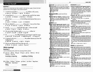 I83 m t ~ l t h
-_ 1
*
1
1........ ....... ...*.........................
Exercise 1
These are all verbs that you havestudied in the last four pages. Choosethe best
phrasal verb to fill the gaps in the sentences below.
r Iwould love to lx able to my children in the country.
a grow up b bring up c get up d wake up
2 Iwarned them to ,othemisethey would hit their heads.
a put down b let down c bend down d lie down
3 The two boys t
o the building easily h o u s e there was no
security.
a came in b broke in c put in d checked in
4 She was relievedto of the porty-it was x, hot in there.
a run out b coma out c get out 6 breok out
5 He will leaving the door open - it drives me mad!
a hold on b go on c keep on d carry on
6 We were so lute, the $one nearly without us!
a went off b set off c took off d got off
7 He her difficult behmiour wen lhough it made him angry.
a got on with b put up with c Imkdforwardto d hung an to
8 I h going to ask you to the because you know the
backaround to it.
a deal with b point out c deal in d leadto
9 Give me your blouse and I'll see if the stain will
a full out b come out c get out d go out
Which meaning?
Exerrise 2
List the following verbs under the meaningof their particle.
(i)
growup add up hang up bring up giveup cheer up shut up
wake up hurry up
increasing or impraving mpleh'ng ar finishing
(ii)sit dwm l e ~
down lFe down put dom turn down keep down
break down bend down
'foiling movement
'marvelat sthtobevery surprkdor impressed
by sblsth:Euqmne nurmlled at his caumge.o
Masslmo marvelhi at how quickly he had got
us& to life inBritain.
F33wonder at sth
QV + P ~ ~ P
masqueradeI,m=ka're~d:BrEah
.mn:sk-l
masqum'mde as b t h to pretend to be sth
that you are not: mmmercial aduerfisrm mas-
querading a
s privale mdiuirlmlso The h l
paper isfull o
f gossrp~ u e m d i n g a s
r
a
e
w
ev *prep
'match shrsth agalnstlwlth sb/sthto make
sWsth wmpete with anothcr person or thing:
Jobson will b e m t c h d agarnslnfarmore ~ w i -
enced pbpr oMatch your skill against rhe
experfsinour weeklyquiz.
W match sblsthagainst sWsthisoften used
i
nthepassive.
+v+nfpron+m
match nth agalnst sth to mmparestht
o sth
elsetesee how the two thingsam s~milar
ordif-
'measuresksth&ourselfagainst sbsthto
compare ~Wsthlyoulself with somebdy or
something else:ThequaIi@o
f the water ismas-
nrerlagainrilEWsfandards.o Wahaw nothing .
@
measure our p?$ormance agninst. o She always
mws~tred
hemIf against h?~
sisters. o 1hnrl no
onetomuremyseif against.
Q v+ dpmn+prep
,measure 5th 'off to mark out a partlcuhr
lengthonsth suchasa piece of cloth:She maas
umd o r t
w mtresof cloth
Q v+adv*n r v+pmn+adv v+n+adv{kss
J w m t )
,measure sth "t to measure the quantity of
sththatyouneedftomalargeramount:H e w -
ured out the &rentsfor thecake.
(gv*adv+n + v+pmn+adv + v+n+sdv(lesP
mwnQ
,measure 'up (to sblsth) (Worn0 to be of a
good enough standard:7% new assistant dtdnY
measure up (= he was not good enoughto do the
job), so we had lo rep& him o Thep&um
don'tm u r e uptotodny'ssmndards.
EE)match up (tesblsth)
D
V
lMeasure up is oftenused In negative wn-
tencesandquestions.
A . , - A .
fcrent: Weareable lo mulch the &toils hegaue rrs
vTeUv
against the iqformatianheldon thecomputer ,measurn 'up(Wr m
t
h
)
,
omeasu7e sbldh 'up
6v+ nlpron+prep (for 8th)(especiallyBrEJ to find the exactsheo€
,
,
,
M
c
b .(wm to bethe sameorsimilar:
5th orofsththatYOU needblrmeasuring:W e M
Do their n
n
m match up with any in our d
u
a
-
tomeasure upand deride uherethefirnitm mn
-? The two s2amb up go. 0 They've w. -urn UP Ithe rwm)lbr
tall" IwRhsth)2Ito sb(sth)Ia~ial~vSrE)~us~k
!?.wWmwt' 'He Lvrss beiwmeasuradupfor a
all;& innegutiueseniemjto be gad asor
equalto sblst?~
Thamure didn't mtch up t
omy
exmations.oHa knows what he m
i
3 and I
just don'tmlch up BE9measursup (toublsth)
@v+adv
p a t c h sb/sth 'up(wlth swsth)to f
i
n
ddimor
people thataresuitableforeachotherorfit w
e
l
l
witheach 0 t h ~
Theogencymtchedm wp with
o suitablejoh o T
h
e
ywereunablelomatch uphis
tissueiype with any of thepossibledonors.
Match sWsth (with sblsth) can be USA
with the same meaning.
+v+nlpmn+adv v+adv+n
etch sbtsth wtth sblsth = MATCH SB~STH
,meet 'up.f (with ab)tomeet abby arrangement:
We're meeting up with Gwy uftm work, if you
want i%~
come,o Whereshall w meet up?2 (with
sb).tomeet sb by c h m :I! was Z
&
y wemel up
with them. 0 1 eqm3 we'll meet up uguln some
tima. 3 (wlth ah)(of two or more roads,rivers,
etc.)tojoin up: The twogrrths meel upjustkhw
rhemmmlt.o ThismadeueniuaI!ymtsupwith
the.440 E E l Jolnup
+r*adv
'rneel wlth sb to hme a meeting with sb: The
Prime M
z
n
i
H
e
r met with otherEuropean kmkrs
Ihrsmornmg.
A l, r nran
V .' ,,.',,
,max 'out , m a8th 'outW ,
slang)to reach Atb rth-0 ,to -rience sth
ilie limit at which noth~ngmore
k
.possible:The unpleasant: The EAw
wims wiShan
mr maxedwt at rmmph' 'IJMmMedorrrw
dent on his way fo the mutt o Our oMempls lo
credit card.
+v+adv r v+adv+n + v+nlpmn+adv
saveher met wrFhfuilm.EZEI an accldmt,
2 to be receivedor treated by sb ina particular
...................................... ......................................
0 Oxlord UniwrsltyPress .
 