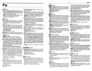 ,pace'out sth:,paceWhem 'out(aleo,pace
'off ~ t h ,
,paceWthern 'offlessfrequent) tomeak
ure sth by taking regular steps acms it: She
paced out fh
lengthof them
m
.
A noun must alwaysfollow out, but a PM
nokincomesbetween the verbandout.
Qv*adv+n 4 v+pmn+adv
,pack a'wayif 5th p k s away, it can befolded
up small when you are no longer using it: The
jmketpacksaurtry m t l y inlo itsawnpxket.
e v + a d v
,pack sth a'way 1to put sth into a box,cup-
board, etc. when you are no longer us% it: We
mckdamay thepicnicthings adput them inihe
car 2 Iinprml) to eat a lot of sth: S ~ Q
can cer-
6nnnlypackit a m y !
BE) put sth away
Qv+nlpron+adv 4 v+&+n
,packsb 'Intoattractlargenurnbersofpwpleto
a show,a play,etc: Theplmiss t i l l m i n g In t k
cmWd7.
E T i thecrowds
Pack abinI
snot usedinthe passive.
Qv+adv+n 4 v+prm+adu + v+n*adv(m)
,pack sbfsth 'In;,packsblsth 'Irv'intosth I
to do a lot of things, seea lot of w p l e , etc. in a
limitedperiodof trme: Shemanagedfop~~kalot
of srghtseeinginfufhrwduys. o Wepackedina lot
wrerday a f t e m n . 2 to put a lot of things or
pwple lnto a Ilmited space: Somehow us m n -
aged l n p k everyoneIn.
,sra,cram sblsth In,cramaWsth InRntosth
v+nlpron + adv + v+adv+ n + v + nlpmn +prep
,pack sth 'In (BrE, Infbrmal) Ito give sth up,
especially a job: She's mcked in her job as a
teacher o Smoking's bad lor you. You ought io
pack r
t in.o I wassodepressedIfiIt likejmckiw
It at2 fn.E
B
3job FED chuck sth Iwup [BrQ,
jack s t l ~
In(Bra,glve sth up +se@olsoIIACK UP,
PACK STH UP 2 2 ,pack It 'inused totell sbto stop
behaving badly or do~ng
sth that IS annoylng
you:Jwfpackitin,
wrllyou?
Q I v+abv+n + r+n/pron+adv
Zv+it+edv
,pack 'into8thif people pack into aplace, they
go there in l a r g e n u m b and filtit completely:
All six of wmcked intot k h
e
r
m
y mr oMore than
70Ow people packed into TmfaIgcw Spuure on
New Year'sEve.
E
f
Q cram Inlo sth
Qv+ prep
,pack s h t h '#Mo = PACK SDhTH IN,PACK
SBISTH INhHTO STH
,pack sb 'd(to ...I ( W o m l )tosend sb away
especially because you do not want them with
you: Shem p c k d flto barding school at the
ogeof eight. o Hepnckedtk childreno r i
obed.
Packsboffisoftenused in the passive.
@ v + nlpron +adv + v+a&+ n
,pack sth 'aut(BrE)ifa show, a performer.etc.
packs out a place, they attract large numbersof
w p l e there to see itlthem: The $andpacks out
venuesallouerthemuntry. o TThemouIehas
packing out cinemasforiueeks.
+v+adv+n + v+nlpron+adv
t ,packed 'out mij ( B E ) very fUThefown Is
pricked out with tourists in the summetoo
packed-outswim
,pack 'Up (BrE, Wormab if a machine, an
engme,F ~ C .
pack9 up, it stopsworking:
My car's
packed upagain.
,sv* break down;g hout
&u*adv
,peck 'up;,packs
t
h 'up 1to put your posses-
sions, equipment, etc into bags or boxes befom
youleaveaplace:M'stimelopkupondgohom
now oAII our things werepacked up miiing lo
be mwed.F
E
Uthings, belongings 3(BrE,infor-
ma0tostop dorngsth,especially ajob: Hewedto
smokebut hemeked up Instyaar o You'dfeelk
f
-
ter il you packed up s
m
o
k
m
.o When did you
p w k wyour job at thebookshop?i[ssJI
amoklng,
WOW, lob )SYH) glV0 UP *S
@
@ Q
!
Q
O PACK STH
IN 1
e v + a d v + v+adv+n + v+pron+adv r v+n+a&
Imm)
,packagesth 'up(es&al& ~ m m
to m p sth
and make ~tinto a parcel sothat you cansend it
somewhere: She packaged up his books ond
maikd themlohim.
EZE) parcelith up(BE)
+v+a&+n 4 v+nlpmn+adv
,padsth 'ovt(w1th sth)l toputsoAmaterial.into
a piece of clothing in order to change ~ t s
shape:
Shepadderdthemlumeout withfmm 2 tomake
sth, such as a h k , an article, a speech, etc.,
longerbyaddingunnecessary material: Ipudded
our thearfick with fols of qrrotathions.
Qv+adv+n v+pron+adv+ v+n+adv
,page'throughsth(AmE)toturnthepagesof a
book,a magazine,etc. and look at them without
readfng them in detail: She pagedl through #he
w o n hk~ngforkracsme.
L
E
@leal Mroughsth
ev + Prep
,paintsth 'out(espciallyBrE)tocover sth,such
as amark, partof apicture, etc. by puttingpaint
on top o
f it so that no one can we it: The murk-
tngson lheplrrnehad beenhur~kdly
mintadout.
&v+adu+n + v + p m + a b v v+n+adv(mre)
paint'oversthtocwer sth with alayerof paint:
We'll how to pzint o w the ddirly m
a
* on the
wall. o I don't like the lucry the pmilng has
turdoutsoF'lljustpaht ouerrt.
W Paint aver9th canbewed in the w~ssive:
T ~ P
nameAad beenpainw m
e
w
e
l
:
+v *prep
[paint sth 'up to pht sth, dmrating it in a
bright attractive way: Their house had &en
p ~ n t e dup in a w i n g wbum o The bus was
painled up urrlhadyert~menls,
+v+n/pron+adv v+adv+n
pair/ ~ r ) ; ~ m Y p e r /
,palr 'off;,pairsb 'off(wlth sb) toformapairor
pairs, especially in order to have a romantic
relationship; toWing twopeopletogether in this
way:By illeendof hmurse,eueryonehndmired
of7 o(especin1Iy BrE) They Pled to pair their
daughter o x withthemighbour's~rm.
@v+adv + v*nlpmn+adv * v+adv+n
pal7 'up;,palrsb 'up(wlthsb/uh)toforma~ir
or pala (with sblsth) in order to work,play a
game,etc.together: tobringtwopeople together
forthispui-pxe: ThejobisoIoreaskrtfyoumir
up with someonee h . o Writershave kenpawed
upwi!hartJsrs lawritewtklesonpointi~s.
@v+adv + v+nlpron+adv + v+adv+n
palI@/
(-11-)
,pal a'round(wfth sb) (Am9to become friends
with sb and spend time with them: Iused toy1
around withB d .
+v+adv
;pat 'up(wlthsb) (BE)
tobe~ome
fiendswithsb:
Theypalled upalwllege.
@v+sdv
palm1
-
1
,palmsb 'off(with sth) (iqforrrm01topersuade
sb to believe an explanation for sth that is not
trne, L
n order to stop them asking guestions or
complaining: Don't Ieb himpalm you o
nwith an
excuse 2topermadesbtaaweptsth that haslit-
tle value or is not what they really want: Make
sumhedoesn'tpa~myouoflwtihfaulCvgmi9.
FEE) fob sboff (wlth 5th)
@v+nlpmn+adv 4 v+adv+n
,palmath 'offas sth (i-0 topersuade sb
that sth isbetter thanitreally is, orIssthdLfTe~
ent,especialIy in order to s
e
l
lit: She w a ~
trying
topnlmmplesoffasorigimlpaintings.
v + nlpron + adv+ prep
,palmshlsth 'off onionto sb (irbformat)to get
r ~ d
of sWsththatyou donot want by persuading
sb else to accept themlit: He h-ied 60m
E
m his
uncle flon mefir t k wholeaftemmn. o Ith~nk
shepalmed o
nthestolen necklamonsame unsus-
pmling old lad*
e v * n l p r m + a & * m v+adv*n+prep
panIPW (art)
,pan 'od [&l?orrrmt){of events or a situation) to
develop in a particular way:I don't know why
rhings~nnedoutlhatmytfqvdid.
o Howdoyou
myour cumrponningo.M?
F B turn out
Q v + &
'panderto &sth (dhppmvlng)to h
-
ytoplease
sb by doing or providing what they want
although you h o wit isprobablywrongtodoso:
Hepanders 60her ewg whim. o His$lma wuer
pandered topub[kMe.
Pander to sWsth can be used in t
h
e pas-
SIVY Idon't ihinkchiIdmn shwM beptrrPdered ta
6.
v + prep
panicI ' W ~ I ~ I
(sk-1
'panlcsb Inb 8th;'panlc sb Intodoing slh
to make sb do sth too qulckly h a u s e they are
m i d .Wn't letthemprmicyouinlo~decision.
=Panic sb into sthlinto doing sth i
soften
used In the passive: She m
f
& lo hmnicke$
intomuking mhpmmises.
Q v+nlpmn +prep
,paper 'over 8
t
h 1to cover 9th such as a wall
w ~ t h
thick paper inorder tohide sth:Wepa-
ouer thesfairason theMIL 2tohide sthsuchasa
problem,adisagmmentetc.,especiallyquickly
or not very well: Thediuiswns in theparty hud
h n p ~ p r m i
owrdurhg theelactionmmpni~n.
Paperovers
t
hcan beusedmthepassive.
Q v+prev
mp
a
p
p
e
ro u w h'-eta (In8th)totryto hide
a problem or fault, especially in a way that is
unlikely tobesucceasful
 