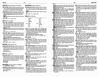 parcel 198
,parcels
t
h 'out to divide sth into parts or por-
tions: Theypamlled~uttheland
inlomaliplo&.
o Thework waspamelled out omong t k
+v+adv+n + v+pmn*advr v+n+adv(mre)
,parcelsth'up(BrE)tompsthandmakeithto
a parcel: S
h
e
p
n
m
l
I
e
d upthe bwks ready losend.
,srn,package5th up(@speciallyAmm,map
sth up
Psrcel sthisusedless oftenwith thesame
rne;rning.
+v+adu+n + v+nlpm+sdu
,pare ath a-hff to remow the thin outer
layer from sth fn thin skips:Parro g the rind
from the orange using a sharp knlle. o (figurn-
five) Their rrghts had hemwredaway underthe
lastthree kltlgs.
Pare sth can also be us4 with this mean-
i n g Paretherind.$iumthek.mons.o thinlymrd
rum
4v+adv+n r v+nlpron+adv
,pare sth 'down ( a h,pnre sth 'back Impe
qumt) (to sth) to gradually reduce sth cmsider-
ably In she or amount: We8ueparedour expenses
down loam~nimum.
EL)cutsthbaek;cutsthdwvn(toslh)
Pare sth can also l
xu
& with this mean-
ing W
epared costs by doing mixh of the w
r
k
ourselves.
@v+nlpmn+adv + v+adw+n
parlay/'po:lerdm~'pa~k~/
,parlay9th 'into sth(AmE,
iqformaO touse an
advantage :eat you have, such as money or a
skill,in order to get stho r make it worth more:
Hepurlu- hi.r e ~ a l w ~ h i p
wilh hisbossintoon
immrfonljab.
+v +nlpron+p p
par,tlt$on
ath 'offto sewate onearea,onepart
of a room, etc. from another w
i
t
h a wall or
screen: The dining area is pnrliiioned off wfih
S
C
m
T
I
S
.
Far4ltlm sth off is often us& i
n the pas-
SIYC.
&v+adv+n e v+ntprm+adv
,pass sth a'round;,pass sth a'mund sth
IBrEabo.~ass
ath 'round..oasissth 'roundsthj
to offer sth to each p%mni
; a proup: Wouldyou
mindpassing the sandwiches mund?oA prnurp
urlrrpmsed around the clm.
E
l
9 handsth round,hand8thamund
@v+rdpron+adv 4 v+adv+n + v+nlprm+prop
'passas sb
+seealsoPASS ~oulas
sa
,pass a'way 1( a h,pes~
'on)people say paw
away to avoid saying 'die': She owqv
pwceful[y in her sleep 2 to disappear: Many o
f
thesecusromshtrw~sedawny.
&v+adv
,paw b e ' w e nsbif sth such asa look, aword,
etc. passes between two people, they look
quickly at each other,speaktoeach other,etc: A
look o
f undersfandrng
passed between Ann and
Cnrk. oI never kmw whatplrssed between them
(= what they said to eachother)on thoi day
ev+m
partIW%AMWXW ,pass 'by if time passea by, it goes past: The
weeispassetlbyandshedidn'tmll.
'part with sth to give sth away that you would a
.
preferto keep~tm m ygrnndmotM9 n w k h Fa,; is u& more Requently with this
andI?[neverpart wilh it. o (humorous) Wewon? meanina: he fuaebpes~.
be mrry lo with that old sofa. o He hales rn ,
+ ,A,
parting with (=spending)hismoney
-*. '
EXl money
,pass 'by: ,pess 'by sblsth to go past sblsth
0 V * P ~
without stopping: Hesaw t h e p m ' o n pxs 4y.
o Thebwtpossedcloseby tht-island.
partakelw'te~k;
~ m ~ w r ' t - 1
(partmk
rsr;ii,go by,go bysblsth
(-'tuklpartaksn1-'tekanl)
Pass and pass sblsth are also used with
this mean in^: WewatchedEheumessianpass.
pateake of d h(ohifprshioned or humrolls)to +v + adv r v+prep
eat or drink sth: Would you care 50 partake o
f b 'Bypassn1aroadthatgoesmundatown-etc.
somrefmhmenl? and which is intended to keep W c out of the
6+
v+ P ~ P town centre 2 a medical operation on the heart
in which blood isdirected along adifFerentroute
so thal it d m not f
l
o
w through a part that is
damagedorblock& thenewroutethat t h e b l d
takes: a bpossopmtwn
b ,parser-'by n a prson who is waking past
sblsth, especrallywhen s
t
hunexpectedhappens:
Severu[passem-bysIOppdtohelp.
ss sbrsth 'byto h a m without afTectlng
klsth:ShrfeeLs that life ispming her by (= that
she is not enjoying the opportunities and pleas-
uresof 11fe).a The whole businesspassed him by
(= hewashardlyawarethatitwashappening).
.Qlv +nlprnn+adv
ass sth 'dmwn(
t
osb)togivesthorteach 8thto
Pyovr children a people who are younger than
you, who will then give or teachit to their chfi-
dren, etc: These sloriPs were pwd downfmm
one genemtion m the m l . o Some of thefurni-
turehns h e n@down ihroughihefomiljr
EE)hand8th down (to sb)
lmilPasssth downis of?enusedinthepawive.
Qv+dpron*adv v+a&+n
b s s for sth (disappmdng) used to say that
although sthissaid tob
eaparticular thing, you
donot think it k goodenough to be called that: I
got llSBd to drinking what paffos for tea in that
part o
f the world.
e v + p r e p
bass fortes sb to be so much like another per-
son,or anothertypeof person,that people could
easily think you were that person or type:He
speaks F r e d &I enough topawfor a h m h p
man. o She'sin herforires but shemuldp a ~ s
for
tenyemyavnget: o ~heyaru~dpnssas
twins.
Q V + P ~ ~ P
b s s Into fibtobewrneapartof 5th:ManyJor-
eignwordshnvepmm-I inloEnglish,
ev+ prep
,pass 'off(BrE)
1[+advlprPpJif aneventpasses
off in a particular way, it takesplace and is fin-
ished in the way mentioned: The e k t o n has
fl withuuf incident.o The celebraiions
passed o g pwc@lljt 2 If pain, the fleets of a
drug, etc. pasa off, they gradually d~sapappear:
ThesympbmsshouEdpasstIff wilhin 24hours.
&u+adv
pass sth 'oftto act a8 Ifa difAdt orawkward
remark or situation is lessimportant thanyou
really think it IS:
Hehodlm l l y w
s
e
th
e
r
? but she
sm6ledand trfed t u p s it oJToHe manugai b0
priesIhequPslwnfllightly.
+v*nlpmn+adv + v+adv+n
mass sblsth 'off as sblsth;,pass yourself
'offas sbtsthtopretend that sbor sth issome-
thing that they axenot: Shefr&d
lopass the pic-
rureoff asanori@mL oHesucceeded inpassrng
himwlf off asadaclor
Q v + nlpron+adv +prep + v +a&+ n+prep(less
fwuentl
,pass 'on4 (to h)
(Brmtobegin a new actnrltJt
discussion, etc: Let'spasr on lo the nai ite??~
on
the agenda. a If yw mn'l answer one pllestion,
p a s s a n l o t h e m r L ~ m m o n ( t o a t h ) 2 =
PASS AWAY 1
&v+adu
,passsth 'an(
t
oab) 4 togivesth tosbeke,ewe-
c~allyafler receiving or using it yourseIf:I'll
pass thrsb m k ontoyou when I'wfinished with it.
o I?I pass onyow news to the rest of thefarnity.
IEX) hand 8
t
h on (to sb) 2to give sth that you
have, such as a disease, a quality etc, to sb else:
HIVmn b e e onfrompomt 10child oFar-
entspass thewattitudpson totheirchildrea 5if a
company,a shoplstore, etc. passes on higher or
lower costs to its customers, ~tmakes them pay
more or less for s t h The sup@rmrkel did not
pass onilsprofit t
ocuslomers by cuttiwprices.
ev+nlpron+adw + v+adv+n
,paas sb 'onb sb to arrangefor sbelsetohelp
or deal with a particular person: I'in qfroM I
can't answeryour guestion, but l'ilposs you on lo
mymlleague.
~v+nlpmn*&v+prep
,pass 'out 1to lose consciousness: He a l w
@out wiihihepaim BfB black uit:falnt -
B
seealso COME ROUND~COMEM 2 ( a h,pa= 'OUt
d 5th) (Brm to leave a military college @er
completing acourseof training
+v+abu2alsov+adv+prep
,pass sth 'out(ta sb) to give somethingto each
pemn m a group: The teacherwked wie topaw
thebooksout.
E D glvnsthoul;handsthth[tosb)
Qv+n/pron+adv + v+adv+n
,pass'oversb(brah),,passhlm,*em, s
t
c
.
'over(for 8th)to notcons~der
sbfor aW
e
rjob,
espechlly when they deserve it or think they
deserve it:I~ w r s ~ o u e r f o r p m m o t i o n
again.
o Hewas- o wmfauourof a y o u n g e r m .
EiilA noun must always rollow over, but a
pronoun comes hiween the verb and over.
Thisphrasal verb IS oRen usadinthe passive.
&v+adv+n r v + p n + a d v
,pass "s b t h 1 t
o move o w the top o
f
sblsth. Theplanespns~
dimily ouer the hospilaL
o Theeyeof the storm waswssingover us. 2 to
ignore or avoid sth: They chose topass ouer her
rude remarks. o Fc~ryears this painting was
passed o m by experk.EB Ignore sbblsth
Pass over s h t h can be used in t
h
e passive In
this meaning.
@v+prsp
b 'overpassn ( e s W 1 yAmEj abridget
Mcar-
riesone road orrailway aboveanother:abridge
over a road for people who want to cross: fin'#
o-ylorrossthe hi~hway
-llse theowpass.
 