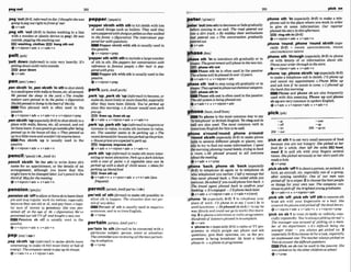 .peg'oulEBrE,Wormul)todie:llhou~ht
shewas LleBDBC1'wwtr)l
goingt o p g out right infrom of me?
+v+adu
,peg sth 'Out (BrQ to fasten washing to a
wlth a wooden or plastic device (a peg): He
outside,pegging the washingout.
E%3 washlng,clothesEZ9 b n g wth out
+v+dpron+adv v+adv+n
line
was
'pelt down (idorman to rain very heavily: It's
peithg down(withrain)ou&Me.
EEl murdown
Qv+adv
,pen &lath 'in;,pensb,sth 'Insthtoshut sWsth
in asmallspoewithwalls orfences,etc.aL1m d
We penned the s h p tn the yard.0 The froubde-
mkem ume pen& in by the poiim o (fcgumtiw)
SAefeItpnnedh livinginthehwrto
f thecity.
=This phrasal verb is often used in the
passive.
, @v+nlpmn+adv + v+adv+n + v+tWpron+prep
,pensbtsth 'up(a@ciaIiyBrEj toshutsblsth ina
place w~th
waUg fen=, etc. all around,andnot
let them leave.If ~wlsgmitogoolrLsideayk
betng
penned up in the houseaibday.o Theymnned us
upina [ittieroomandmuWn't let anyonehue.
=Pen sblsth up is usually used in the
passwe.
+v+nlpmn+adv + v+sdv+n
,pencil abMh *In(for sth) to write down sb's
name for an appointment, or the details or an
arranpement, although you know that this
might havetobe changed later:Let'spencil in the
third oJ Moyfor the naeeting.
ev+nEpron+adv v+adv+n
pensionVpenJn!
,penalonsb 'offtoalloworforcesbtoleavetheir
job and stop regular workfto retire), especially
because they areold or ill,and pay them a regu-
lar sum of money (a pension): She wus pen-
siollwr off at the age of 56 o guml live) We'w
pansionedowold TVoff andbuughfa newom.
W k n s i o n sb o
f
f Is usually used in the
passive.
Qv+nlpron+adv * v+adv+n
,pep sblSth 'uplinfmmat)to make sbEsthmore
interesting: to make sb feel more lively or fhll of
energy: Thec o r n y needst
opep upits image.
Qv+adv+n + v+ntpron+adv
'peppersbMh wlth sth tohit sWsthwith lots
of small thing such as bullets: T
h
g
r saM they
werempwred withshotgunpelletsasthajr walked
in the forest. D VigUmtiue) The inlerviemr pep
-her wrlhquestions
ElElPepper sWsth with s i h is usually used in
the passive.
Q v +nlpmn+prep
'peppersth with sthtoindude alargenumber
of ath in sth:She peppen her m w m t i o n with
references m famous pmple. o H
e
r hair is p?p
pered wifhgrrj,
Pepper 6th wlth s
t
hisusuallya& inthe
passive.
+v + nlprm+prep
perk1~:k:AmEp3:rk/
,perk 'up;,perkab 'upIinf-0 tobecome,or
makesb,morelivelyor morecheefi,espec~ally
after they have teen iWsick: You'veperked up
sinceihrs morning. oA s h o w worrld m n mrk
You U P
llvenup,I bsbup
Qv+adv v+nlpron*adv r v+adv+n
,perk'Up;,pWk~ t h
'Uplitlformal)toimprowor
increase in value, tomakesth increase in value,
etc: The weather saems lo be perking up. o The
recentdemandfor h o ~ h a s ~ k e d u p
thegnnces.
o Hous@grices
a m a m t & t
operk up.
EfK) Improw, Imp- sth
Q vtadv * v+nlpmn+adw + v+abr+n
,perk8th 'up(rnformntomake sthmore inter-
estingor more attractive: Perkupa&rk kilchen
wrlh a m t of pamt. o A vegetable stew can be
perked up wftha dash of chilli sauce.o idemfor
perking up blandfood
EE)llven ath up
+v+adv+n + v+prm+adv + v + n + a d v ( h
frep~Jlt1
per'mlt of sthfirman tomake sth mssible: to
allow 6th to happen: Thesitwtion does nobp r -
mit of any d e b
W Permit of 5th is usually u& in negative
scntences, and inwritten English.
OV+PMP
perfafn/ p a o t e m ; ~ m ~ w t - 1
per'taln to sth(fwmantobe mnnectedwith a
particular subject, person, event or situation:
Thecommitteelurssreviewingrr[lthefnwspwoin-
ingloudoptwa
Qv + prep
'meterl a i ~ r ) l ,phona 9
t
h 'In (mwrWly BtE, ta make a tele-
.-
phone call to the place where you work in order
~peter'autQnto*)mdecmseorugraddy t
, give sb some information: our mmrter
before coming to an end: The rimd petered out phndtkheslov lhrs
rnto a din track. oBy midday $hersenihushm ringsth
had pie& oul,o The mn-tion g d w l l ~ + ,,,oron + +
perend out.
&v+adv
,phase sth 'Into intfadu~e
sth @%dually
or in
stages:Thegomment willphnseinthe newUrr
lG3 phasasth out
Phase sth i
n is often used in the passive:
Theschemewrll bephawd inouer 15yivears.
@ vtadv+n + v+n/pron+adv
phase sth 'odto stop usingsth graduallyor in
stapes:Theyug&iophEsseout chemhl weapon.%
)I)PP) phase5th In
Phase sth out isoffenused inthe pssive:
Theold system is~ l n g g ~ o u t .
ev*adv+n v+nlpran+adv
- .
,phone 'round;,phone 'round sbMth (ape-
cially Brm = PHONE A R O ~ ~ N D ~ O U N D .
PHONE
AROUND~ROUND
SBISTH
,phone sth 'through(espdallyBrE) to phone
sb with details of or information almut sth:
Phoneyourordet throughlothestom.
e)v+nlpmn+adv a v+a6u+n
,phme"up: ,phonesbbth 'up(mpcia1l~
BrE)
to make a telephone call to sbfsth: I'IIphoneup
and cancel my appointmant. o Phone Mike up
ancd ark him rf he mnls lo come.olphoned up
thehenk thismorning.
W Phone and phone sb are also fbquently
used with this meaning. Phone up and phone
sh up are verycommon in spokenEngl&h.
Q v+adv a v+nlpmn+adv + v+adv+n
mhone1faun;~rnEfwnl
IEiW To phone is the most common way to say
p i c k ~ w
'to telephone' inBritish English. To rlngand to -a1 -.-
call are also used. The m
o
s
t common verb in -oft -UP
American English for this istocall. -on 205 -upon
lbhone a'mundrround: .ahone a'roundl 2W *Out
'' 'round sbMh (wpec~ally
BrE)to make phone
cslls to several different people or graces, usu-
aUy to try to And out some information: Is
w
n
l
the morningphoning roundhotels,fryingt
oh k
a mom o He phoned around to leII everyone
about themmw.
'plck at sth1to eat very small arnounbof fd
because you are not hungry: Shepicked at her
J
d
for a urhiie, then lefi the table. fOPd+
meal 2 to pull 9th with your fingers several
tunes: Shepicked neruo~ly
at her skrr!until she
v - " .
whone 'back: ,phone ab 'back (especially
RrEj to telephone sb again or to telephone sb
who telephoned you earher: Ikjl a mmage but
they neverphoned back o Tom called whrkyou
mereout.Heasked if youmuIdplronehim hck. o
The tmwl agent phoned back to confirm yow
hkzng.o It'sengaged- I'll phone h c k inter
Qv+adv + v+nlpmn+adv v+adv+n(m)
:phone 'In (epecially BrE) 1 to telephone y
o
u
r
place of work: I'll phone in lo say 1 won't b in
until Junchl~me.
o Hephond tnsick (= tosayhe
was Wsickand could not goto work) thismorn-
ing. 2 tophone atelev~sion
or radioprogramme:
Hundredsof l~stet~?rsphoned
in tocomplain.
&v+adv
b 'phoneinR (espe~inlly
BrE)a radioorTV pm
gramme In which pwple can phone and ask
questions, give their opinions, etc. as the pm
gramme is being broadcast: He hosts a mdio
phone-zn,o aphone-inprogramme
@V + P ~ P
,plcksbBth 'aff*toshmtamn,ananimal,a
bird,an aircraft, etc. e s ~ i a l l y
one of a group,
after aiming carefully: Orre of our men WUS
pick& off by asnipe!:2to choosethe best people
or things for your own use: The company con-
finwstopickoff the brighlesfy o u n ~ g m d ~ .
@ v +adv+ n + v* nlpron+a&
,picksth 'w,plck5th 'oft sthto remove sth
from sth with your fingernails or a tool: She
watered t?ieplanrsandpicked offtheohadlwws.
@v +nlpron+adv * v +a&+ n v+ nlprm+prep
'pick on sb 1to !reat sb badly or unfairly, espe-
cially repeatedly: You'realw~yspickIngonme!
o
The mamger wcrsm e dof pttktng on a mem-
ber o
f the depurmnt. oIt's d m u l l k i n g the
younger swier -you always get pWed on. 2
(esp?ciulIyBrE)tochoosesbfora task,especially
an unplea~nt
one: T
h
eW e r aiwayspicked on
Tom toannvar lhed@ult puestions.
5 7 4 Pick on ~bcanbe used in the passive:She
wflspickedon by theotherchiIdren atschool.
+v + prep
 