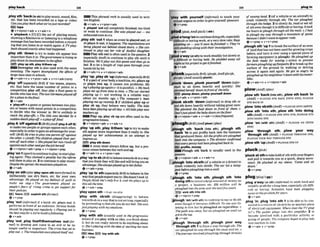 ,playsZh 'back(
t
osbltaglaymusic,sound,f h , E4EiThis phrasal verb i
s usually used i
ni n t -
etc, that has been m r d e d on a tape or video: ten English.
C a n y o u p bback what we'wjlrptmrded~ e v + a d v + v+pmn+adv
BEtape b .
P
I
- 'outndj completelyhished; t
mtired
@v + nlpm+adv r v+adv+n or weak to continue: She ump played olld - ~w
b 'playback n llTj [Cl the act of vlaving music. &ustdrnn inrrv
showinga~lmrmwie
or listeningto a teiephond
messagethat has beenrecordedbefore:a record-
ingthat youIlstento orwatchagaln:A TVpIay-
backshowedemcfly what hadhoppened,
,play 6th 'downto try to make sth appear less
important than it is:Thegovernment ts tryingt
o
pky down its inuolwment infhe@ai%
E!9 play up sth,play M l w m up
Downplay sth ISalso used with the same
.. ..
,playsth 'Out 1whenan event is played out,or
sb plays it out, it happens: Thenegotiationsnm
betw played out behind csoseddoors. o She mn-
linued lo play oul her role of dutiful &ugh&r
Play sth out is d e nused In thepassive.2
{especrallyAmE) to continue to play sth unto it
fin~shes:
W
e
7
1p h y out thisgame and then go to
bed. 3to let a length of npe pass through your
hands bit by bit
meaning: The report downplayed the @Teasor rf v+adv+n + v + n(oi#n+adu
laweclusssizesinxhooIs.
+
+ "+ pmn+ + + + adv(mre)
,Play'UP:uplay5b 'UP(Worm~L
m~&lFvBrE)
1if ap
a
r
tof yourh d ~
a machine,etc.plays up
,play 'otf( W I ~ Y
BrE) if two teams,P ~ ~ ~ ,
or playa you up, it causes vou nroblerns: MV
etc. that have the same number of points in a leg'sploying upa&in (=ltispair&). o MYback
competition play off,they play a final game to plays me upfrom t i m to time. o Themrsiarted
decidewho haswar Thet w Cwmnsphy& off playing up (= not working in a reliable way)
for a plum inthefinal. a
h
b
o
u
t six months wo. o The computer's been
*V+&
t 'play-offn a game orgamesb
e
- t
w
oplay-
ers or teams with equalpoints in a competition
to decide who the winner a:W
e
'
m unlikely lo
m c h t hp W f l s . o The title urns decided by a
slrddendeathpInym oa p h ~ f i ~ l
,playA 'offagalnstB I & E ) I A ~ E ' ~ I ~ ~ A ~ ~ )
to make two pwpleor groups op- each other,
eswiafly in order to gainan advantage fory o w
self:(BrE).He trm tnppIoy oneprrmt off against
theother o ( A 0 The childrenphy& theirpar-
entsofl e ~ &
olhe,:o Shepkryed her twon'ualsOR
againstwchotherandgotthejob hersel$
@ v+nlpmn+adv+ prep 4 v* nlpmn+prep
,play'on1(won)
tocontinue top1ay;tostart play-
ing again. They c
h
i
m
e
d apenalty but the & m e
tokflhem topby on. 2 to continue toplay music:
Despiteiheuprml; themusiciansplayedon.
+v+adv
'playon eth(alsn'play upansthmomfwmar)to
deliberately use sb's fears, etc for your own
advantage: He phyed on myfeeIhgs o
f guilt lo
make me sw.0 The government p h y d on
m p k ? fmm o
f rising crime to get swmrtfor
the~rpollcies.
foam axploMsthfirmno
+v+ P"P
,play 'out(irlf-0 if a h d , etc. PIW out it
performs in front of anaudience: Smwush n d P
sh0u.W bepkwing out reguludx ooPying oul is
theh t wnySDraIXIio build ofolbwing.
@v+abu
,play 'out;,pky ItsmWMiernneks'outyw-
mn0 to develop and come to an end or be no
longer usefulor important: Tfwcrisis has@ t
o
pky out. o Therwolutwnsmnpbyed h(f
out.
pIaying me up recentI~
2 If childmn play up or
play sb up, they behave very badly: The kidF
haue beenplaying upall day. oAIIkidsphy syw
W h e nw"
EElllPlay UP,play sb up are offen used i
nthe
Br~greSSi~
tenses.
@v+dpmn+adv r v+adv+n
,play 'up sth;,play lMhem 'uptomto make
sth appear more ~mportant
than it rrallyis:She
played up her rrchleuements m an o m p t t
o
impress~LS.
mo ~lay.thrlarm
W H A noun must always follow up,but a pro-
noun comesbetweentheverband up.
&v+adv+n + v+prm+adv
,play'upto sb(&~tobehmtowardssbinaway
thatyou think they willlikeand w
i
l
lbrlngyou an
advantage:Shealwsplayedup 60herfather
Q v+ a& + prep
,play 'upto ath(-lly BrEj to behave inthe
waythat peopleexpect youto:S h e M ' t Look12.
People think s
h
e
'
s only 8or 9, and sheplays up ta
thisall the time.
Qv+&+prep
'play u p ~ l
sth=FLAY ON STH
'play with sbMh (dikppmving) to behave
towardssbi
na waythat isnotserious,especially
bypret~nding
tofeelsthyoudo not feel:Shelutaa
jwtpplayylnk wifhwemotions.
QV + P ~ P
'play wlth sth (usually wed in the progresslue
tenses)if you play wlthan idea,you think about
it,but do not really intend to do anyth~ngabout
it: She'splayi~
wifhthe heof startingherown
businesc.
BEl IdesIE5tWwfMath
'play wlth yours& (inform0 to touch your
sexualorgans inorder to giveyourseIf pleasure
gV + P ~ ~ P
,plda'longronto continuedoing sth,
difficultor borlngwork, atavery s
l
o
wrate: Keep
ploddtng on -you'll soon befinism!o They'w
s111IpIddingalong withtthezrtnv~tlgalwn.
,
@ v+adv
loda'way(at sth)towork steadily but slowlyat
P .
a dlflicult or boring task: He ptodded away all
night at hbprojet togel rtfinlshed
@v+adv
lonk(8spedully~rEj
/plwk: ~rnEpla:gk,
'PL~:~L/ OUnE wuuily plunk)
,plank ' d m ;,plank yourself 'down(hfor-
man to sit down heavlly and quickly: She
pbnkedhenelf down infrontof theteliy.
plumpdown,plump ywmH dowl
6vtactv v+pron+adv
rplonk s&&h 'down(ir&mWD to drop sth or
put sthdown heavily without takinggrrat care:
She plonked the food down in front of them. o
Don'l just plonk the h b y downon theflmc
gv+n/pmn+adv 4 v + a d v + n ( h f w W )
loug ugh sth 'baek (into sth), ,plough sth
baek 'In to put profits back into the business
that produced them: All thepmj5tsnrepIollghed
hack Inlo the company. o Thed i M o r coltfirmed
thaiewrypenny had beenploughed h k r
a
@3proms, money
=Plough sth back is usually used in the
passlve.
@v+nIpmn+adv + v+adv+n
rplough 'intosbmth(of avehicleor adriver)to
crash violently into sblsth: T
h
e m r hit a Jamp
pos kforeplou~hingintoamlL
Ov+ prep
Lplougb 8
t
h 'into sth: ,plough sth 'Inb
doingsthtoinvest alargeamount of money on
a project, a bus~nessetc: $50 million will be
plou~hed
intothe meaoverthenexlfivewrs.
,avH, sink sth Into 8th
+v +nlpron + prep
plough 'onlwlthsth)to continue to sayor dosth
even though it hecomes dimcult: No one waslis-
tening to him but heploughed on regardfes. o
Thepath wassteep, hut ffiv
ploughed on until we
got lo thetop.
+v+adv
,plough 'through sth; ,pfough your wey
'throughsth 1toforoea way through sth:The
car ploughed itsm y through the snow and ice. o
Thejourney rnvoluedploughtngthrough 50mih
plugIn
.............
.
........,,r... ._.................................................. ......--...,,,
....,,..
@sluamp [nnd.2(of avehicle or an aircraf!) to
crash violently through sth: The mr plougM
through the w e . 3toslowlydo, read or eat all
of stheven though it isdimcult or boringlt took
me h ~ m
loplough through all them i l o Ihad
toplough my way through a mountain o
f posta
becaw Ididn't want loappwr rude.
&v+prep 4 v+n+prep
,ploughsth 'up1tobreakthesurfaceof anarea
of landthathas not been used for growingCrops
before, and turn it over using a specid piece of
farming equipment (aplaugh):Heplowhed up
the O l d ready for sowing o a t o n fo prewnt
JarmfrspIoughIng upfiifpaths2 tobreak up the
surface of the gmund by walking or driving
across it again and again: He got so angry he
ploughdup huneighhur'slawn with hismotor-
bike.
+v+adv+n * u+ntprwr+adv
,plowsth 'back(Into ah), ,plowMhback 'In
(AmE) =PLOUGH STH BACK (INTO
STH), PLOUGH
STH BACK IN
,plow'Intosbmth(AmF)=PLOUGH INTOSBISTH
,pPow sth 'into sth ,plow sth 'Into dolng
6th(AmE)=PLOUGH STH INTO STH, PLOUGH STH
INTO DOING STH
,PIOW'on (dm 8
t
h
)( A m = PLOUGH ON (WITH
STH)
,plow 'through sth: ,plow ywr way
'through 8th (AmE) = PLOUGH THROUGH STH,
P1,OUGH >OUR WAY THROUGH STH
,plowsth 'up(Amm =PLOUGH STHUP
'pfuekd ethtotakeholdof sthwithyourfmgers
and pull ~ttowardsyou in a quick, sharpmove
ment: He pluckd at my sleeve. 'Comeand sit
down. '
Qv + prep
plugl~lnal
(-as-)
,plug a'way(at 8
t
h
)(irlformaf)t
owork hard and
steadvlyatsthforalongt h e ,especially sthdfi-
cult or boring, Scientists h u e been plugging
away atIheprobkmfor ywrs.
+v+adv
,plug 'In;,plug 'Into sth 1to be able to be con-
nectedto asourceof el-icitu or anotherpi-
of electrical equipment: Wheredws fhe T V p i w
in90 The guibr plugs into this ampl#ec 2 to
boome involved with a particular actbvity or
groupof people: Thecompany Ropes loplug rnio
new markers~nAsia.
e v + a d v + v+prep
 