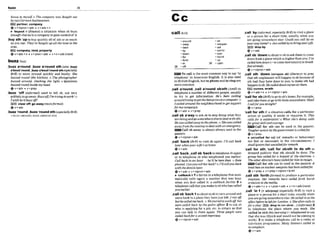 h o w i
% mysewo The mmmny w m L
u
a
s
u
g
h
t our
by t
w Cmmanbwiwsmen.
E J partner,wrnpany
+v+nlpron+adv*v*adv+n
t 'buyout n. (?inam)
a situation when sb buys
enoughsham inarwmmnyto gain mntrol of it
,buy8th 'uptobuyquicklyall of sth or as much
as you can:Thy'vebught u~nall
theland in the
arm.
E@l company,Imnd,pmperty
@ v+adv+n + v+pmn+adu+ v+n+*(mw)
,bun a'round;,
h
akmnd 6th ( a h,kLa
a'bautrmuntl, ,kma'lmtrtl'mundsthespminlly
BrE) to move around quickly and busily: She
buzz& round (thekzlchen).o The photographer
butzed aroud, cMfw the Eight. o Questhns
buzzed roundinsidemy had.
+v+adv* v + p p
,
b
u
n 'off(faformel) used to tell sb, not very
politely,togoaway:BuzzoffI'Ipnhying lowork!0
I wishhe'd GuzzM!
D clearoff:go away (murefirm0
Qv+adv
,buzz'round;,bu+r 'rpundsth(esmiablyBrE3
= HUZZ AROUND,BUZZ AROUND STH
call~ k ~ i l
-amund
-away
-back
-bv
-down
-for
-forth
-in
38 -off
W Tocallis the mostcommon way to say 90
telephone' in Amerlmn English. It is alsoused
in British English,but to phoneand ta ringare
more common.
,call a'round;,call a'round s b t h (
A
m
to
telephone a numberof dflerent pwpTe, usually
to try to get information: H
e
'
s k n calling
amwtdsrying logettk hetpriceonacornpulero
ImIled around #hanerghbourhd loget support
for m
y wnrpntm.
Qvtadv 4 v+prep
,call s'b a'way to ask sb to stopdoing what they
aredoingand gosomewhereelsetodeal withsth:
Hewascalledauhw tot?wph~m.
o She wa.scuiM
awqyfrom the meeting i
odeal with anemergency.
Call sb away IS almost alwaysused in the
passive.
Q v + nlpmn+adv
,call 'back WE)to visit sb again: I'll mll hcA
laterwhenyour wlfe'sat home.
evtactv
,call%sick;,callsb 'backto telephonesbagain
or to telephone sb who telephoned you earlier:
Call badr In an hour -he'll be hem then o Kub
phoned. CunyouwIl herhck70IYlcallyou back
wrththedetails Inter:
@v+adv v+ntpron+adv
b 'callbackn 1a device i
na telephonethatauto-
matically calls agaln a number that was busy
when you first called it: a nrllhck faeilie 2 a
telephonecall that you maketo sbwhohascalled
youearlier
,callsb 'back4toshout tosb totumaroundmd
come back toa pkce they hnvejust I&: I ranofl
but hecalled me back.o Westarted towulkofl but
were m16d buck by thepolice oficer 2 to ask sb
who is applying for a job, etc. to return so that
you can talk to them again: T h mpwpk wem
culledbuckfor asaw& inderuieuc
@v + nlpron+adr
,call 'by( i ~ u m l ,
espechlly Brmto visit a place
or a person for a short time, usually when you
are go~ng
somewhere else: Couldyou call hy on
yowway home?o Janmlledbybyo brmgyour$lP.
m dropby
@ v+adv
,call~b' d mto shouttosb t0a& themtomme
down f h maplacewhich ishigherthan you:I've
mlled himdown(=tocomedownstairs) loh k -
fast almdy.
@ v +nlpron +adv
,call sth 'down(onlupon sb) (litemry) to pray
that sth unpleasant will happen to sbbecauseof
sth bad they have done to you: to make sth bad
happen tosb: Hecatleddown curseson them
IBXi curses,wrath
@v+adv+n 4 v+ntprm*adv
'callfor sb(BrEjto gotoeb's home,forexample,
and take themorgo with themsomewhere: Shall
Icallforyou atei~ht?
QV+P~*P
'call for sth if a situation a sfora particular
action or quali& it needs or requires It: This
calk for a cekbration!~
W
h
u
t she's doing mils
forgrmt skilland m
u
-
.
EEU Call for sth can be used in the passive:
'IbugheraetionBy tht?gouemmni kmlkdf01:
Qv+prep
b un'calld for [of m a r k s or behaviour)
not fair or necessary In the circumstances: I
shrill tgnore that u n m l l e d f i r m r k
'call for sth; 'call for nbMh to do 8th to
demand publicly that sth should be done: The
group lnas c a l ~ J o r
a boyma of the elections.o
TheotherdimtorshawmlMfor him toreS&n.
Call for sth mn be u s 4 In the passive:k
total bnnon nuclear~ n s
has baen miledfor
Q v +prep + v+ prep+nlpmn+minf
,call sth 'forth( f m 0to mduce a particular
reaction: Her remarks have called forb h r s h
crrtkism inIhemedin.
@ v+adv+n + v+pron+adv v+n+adv(mm)
,call 'In f [+ adulprep] ( m ~ i u l l y
BrFI to visit a
place or aperson fora short time, usually when
you aregoingsomewhere else:Hecalled inat t
h
e
ofice Worehe kftforLondom o Sheoftenm Ils m
for uchat. E
i
9drop In (on sbtat...)(~rfarmcrb)
2
to telephone the place where you work: She
called insicklhts morning(=telephoned to say
that shewas llllsickandwould not be coming to
work). 3 to make a telephone dto a radio or
television programme: Many listeners caILad in
torompbin.
e v + a d v
 