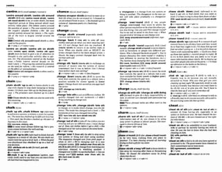 'centrearound s k t h ;'centresth around
sblsthIBrEnlso 'mntre mund sblsth, 'centre
8th round sblsth)tobe, or make sblsth, the most
important person or thing around which most
actlvity takes plaw: The debate centres around
the guestion o
f p o w t o The casecentredaround
the muple's adogled children.o Her life m a
cenhd entirely around her family. o T
h
e night-
lfe of the totun LS largely centred wound the
hob?.%.
C m h stharoundhnand~ W 6 t h
i
soften
used inthe passive.
g v+prep dv* v+nlpmn+prep
'centre on 5hth; 'centre sth on sblsth
Ioko 'cenblB upon sWath, 'centre 8th upon
nblsthmoreforma0 to give a lot of attention or
thought to one particular activitSf,idea or per-
son, etc: The discussions centred on the Aosmge
tssue oPuMic interest centred largely on rhe
teurn'sshrs.o Thegmuphasmnlrwlitsatlention
on the needfor reform. oHis research is centred
on theefectsof unenrpbyment.
EBEiCentreath onEupons
W
& Isoffenusedin
the passive.
Qv+prep + v+nlpmn+pmp
chainItsern/
,chaln sbrsth 'up(
t
o(ta) to fasten sWsthto s
t
h
else with chains to stop them escapingor being
stolen: I'd churnyour bi& up((to ihefenoe)just in
wse.o Theprisoners wexechalnd up in a dark
cell.
E U U Chain~blBth~tosth)can&obeusedwith
thls meaning.
Qv+nlpron+adv dv* v+a&+n
chalk1t1a:kl
,chalk 'up 5th;,chalk IMhem 'up(informal)
to achieve asuccess, avictory a score ina game,
etc, Theteamhnschalked up itsfif?htoin inamu
o Thisw k k Brotherschoiked up ~ W y w r s
@f
business inthrstown.
suceers,vlctory,wln
A noun must always hUow up, but a pro-
noun comesbetween the verband up.
@ v+adv+n r v+pron+adv
,chalksth'uptosth(i@rnntominkthatsth
happens as a result of 8th else: Wemn chalk our
m n t uicforiesup loa btof luck. o Whenthegml
was dlsalbtved they chalkad tf up to a bad w-
ereedeciswm
~~ttrlbuterthtoStti~orma~,pulsth
down ?osth
Q Y + rdpron+adv+ prep
chalk It up to sx'pwlmca (spoken, mp?-
craily AmE) usedto say that you canlearn from
sth bad that has happened toyou
chanceI ~ ~ P S ;
AM t s r n ~ i
'chanceonlulpon s M h(formcll)tom
e
e
t sbor
find sthwhen you do not expect to: Ichwrced on
an oldschoolfriend m town. o HeEhnrPcadupon a
uolurneof Japanezmtry ina bookshop.
Qv+prep
change/t~ema/
,change sblsth a'mund (mpdally AI@J =
CHANCK SHISTH ROUND
,change 'back 1 (Into sth) to take off your
clothes and put on what you were wearing earl-
ier I'll lust change brrck inlo m
y tracksuit. 2
(i-o ~Wsth)
to return ta an earlier state or
form: When you double dlc&on SELEC?: the
screen changesback lo the main design screen. o
Slowly !he angry animal changed back into its
normaImlm seg
&v+adv
,change sth 'back (Intoh nth) to exchangean
amount of money into the system of money
(currency)that it was in before: Crrn f chanw
lhesedolkzrsk
R
:
intosterling?
Q v + nlpmn+adv * v+a&+ n (lessfreqwnt)
,change'down (
1
- ~ t h )
(BrFIto move the
stick that controls the speed in a vehicle into a
mition suitable for slower speeds (a lower
gear):Chrrngedown inm sewnd asyou approach
thecorer
IEB chmnge up (Intolto sth)
Qv+&
,change'Intosthtoput ondifTerentclothes:We
quickly changwl inlo our swinassits. 01 didn't
brrng anythingtochangeInto.
Ov+prev
,change 'Intosth;,chanw sbmth 'Into sth
to change, or to make sblsthchange, intosthdif-
ferent: Themflehns chon@ into o hotel,o The
handsomeprincewaschanged intoafmg.
IE3turn lntoath,turn ablsth lntosth
+v prep .v +nlpron +prep
,change'outof sthtotake off theclothesyouare
wearing and put on difTerent ones:1must clrnnge
aul o
f thew wef clothes b@ore Iget a chi![, o She
c h n ~ o u t q f ~ r s u i t m m n a s s h e ~ ~ l ~ h o m .
@ v +a&+ prep
,change 'overI(from nth)(to ah)to stopusing
one system or thing and start using another:
The magazine changed o m r j h m pink paper SO
white zn 1917. o Wp're changing ouer to a new
mmpulerwstem DZD =witchwer(fmm ath)(to
sth)Z(to sth)[BrE)
tochangefmmwatchingone
telw~sionchannel to watching another I
chnrmdow toBRC1tu~l~e
the~%tbaII.o Canure
chanm owr?,av*, switch over (fmm sth) (to
sth).turnm r (tosth)
@v+adv
b 'ehangearPrn a change f
r
o
m one system or
M n g to another T
h
echangeowrlothe new qs-
tern wilf take place gmdunlly.oa chagewer
p a r a
,change 'avertround (Brm if t
w
o m l e
change .elround, they mwe to where the
otherp m o n wasbefore ordowhat theotherper-
son was dolng: a nyou and Phil changeround?
You're mtali lo stand in thefront mtu 4 UWn
youget tiredof driurngwmnchnwowr
5swapamund/ow#rlmwd
(informal,espp
cinlIyBrE)
.(3v+adv
,change s M h 'rountl(mp~cklly
Bra (AmE
wwlly ,changeSUMa'round)tomoveobjects,
such as furniture, or w p l e into different pas-
itions: Who'schunged t h e mo m u n d o You're
always changing ihts r w m round!I=
making it
look different by moving the furniture, etc.) o
The Yankeeskeep changing theirpInyt'~~r0und.
E
B
lrwm, furniture swap sbhth amundl
overlround( e s ~ i a l l y
HrE)
gv + dpmn+adv dv* v+am+nI ~ ~ ~ t ~
,change 'up( l n W ath)(BrE)to mow the stick
that contmls the speed in a vehicle into a pos-
ition suitable for faster speeds (a higher gem):
Change up intofourth gear now
EE9 change down(Jntohnsth)
e v + a d v
chargeIUQ:~~;A~EUCC~~SI
'chargesb wlth ah;'chargesb wlthdalng
sth (formd) to give sba duty, responsibility or
task: A solicilor wmchafged wIfhadmlnlstering
the eslnie.
Th- phrasal verbsare often used inthe
passlve.
O~+nlpTOn+prep
charm/tJam;ArnEt$am/
,charmsth 'od of sb if you charm money or
hnformation out of sb, you obta~n
it by using
your power to pleaseor attract people: Sheman-
agedlo chnrmM o u t of him.
@v+nlprm+adv+pmp
chase/t~ers/
,chasea'mundW E a h ,chama ' W m u n d )
to be very bus~lrushing from one place to
another: I've been chnsing omund all morning
trying rofindagiftfir mysktm
Qv+adv
,chasesblstha'wayfoPTroutto f msb~sth
to
run away by running after them or threatening
them: He chrrsed the atlackem away by firfW
shotsInlotheail:
6v*n/prnn+adv + v*adv+n
,chaw SM
' d m (AmE,i q f m n to try
hard to get sth or find ~ W s t h
that you need or
want: I'w been mIn~
tochase Sumdown allday!
Bsnek s b / M out (moreformafi, tracksblnrll
down
@v+nlpron+& dv* v*edv+n
,Chase M h 'off = CHASE SB/STH AWAYIOFF!
OllT, ETC.
,chase S
- 'out = CHASE SBhTH AWAYIOFPI
OUT, ETC.
,chase'round(BE)
=CHASE AROUND
,chasesblsth 'up(Infbml) 1tocontactsband
remind them todosththey havesaid theywould
door that they ought todo:I'll Ehneehim and
findout whnl'sgoingon. o It ishisjob tochaseup
clientswith ouistandingdebls. a Cbuldyauchase
upthose lute replws(= remind peopleto replyl2
to try to find sblsth that you n d ; to try to get
moreinformation aboutsWsth: We'rechasingup
twoolherpmpie whoweeat Iheprm o I'IIchase
u p l p m e s t o thebnttk In th~libmry.
&v+nlpron+adv v+adv+n
chatIt$&/ (a-)
,chat sb 'up ( k $ f m f l1 (BW to hlk in a
fr~endlyway to sb because you are SexuaLlY
attractd to them: Whu was lhnt girl you were
chaltrngup last night12 (especiallyAm& to talk
to sb in afriendly way becauseyou want them to
do sth for you or to give you slh: You'll h u e to
chat the bossup Rgoum n t mmednysofl
@v+nlpmn+adv + v+adv+n
b 'chat-upn( B E ,ir#ormaO anattempttotalkin
afiiendly way tosbyou aresexuallyattractedto:
He wastryingsomeoldchat-upl i m
cheat/tri*/
'cheatsb of sth ( a h ,&at .
b 'out8f sth) to
prevent sb P
r
o
m having sth, m i a l l y in an
unfair or dishonest way:He had chwted ed@x-
manof f60Wll.oHerwrscheatedautof hisright-
ful mherrlance.
~v+n/pmn+prep
r v+n@mn+adv+pFBp
'cheal on sb to be unfaithful to your huband,
wife or partner by secretly having sex with sb
else: He uros the last io know ihul she had been
cheatinRon him
W wlC, partner,%tc.
Ov+pmv
' c h e l on tofailtodosthyouhaveagreedor
promised to de: Thegovernment hovechwtedon
lhelr cvmnmitmrmtnot iomist laxes.
E
E
3 agreement,cornmitnmnt
ev + prep
,Cheatsb '0dof d
l=CHEAT SB OF 6TH
 