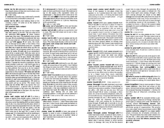 comeonto 5B
....,,,
,
.....,
.......,
.,
.....
..... .......
,
.......*.....*,....*,......,
,
,
...-, ,
,
.
..-,,
,
.........
.. ....-..... ......
....... ......
........
.......
..... .......
.......................
....-
,come 'on to sb (ir&m@ to behave in a way
that clearlyshowssbthat you wanttohaveasex-
ual relationshipw
i
t
h them
&v+adv+prep
b '
- n [usuallys~.l
(InJbmaO aremark
or anactionthat is intendedtoatkactsb
,come 'on to sth to start talking about or dis-
cussing a topic: I'll mine on lo the sub]eEf of
m
u
minnminm.
EElquestion,-. subJaEt
@ v+adv*prep
,come'out1when the sun,moonorstarswme
out, Uleyappear in the sky:Thesun m m but in
the qfieron. BY3 -r 2 when flowers
comeout,theyopen: Thed
n
m
1
l
smme out In#
thisyear: 9tobe published orproduced:Hernew
noveI's~ust
#me out. o Whendo theplramresuits
mme out? appear 4 (of news, the truth,
etc.) to bewme known after a tlme when It has
beensecrct: Thetrurhfiraallye~laolrb.
o Itnrme
out that she'd ma& the whole thing up.5 to be
shownclearly:Hts armgotue mmes out in ewry
spemh he mh.
6 (wtth sb) to go somewhere
with sb for a socialwent: Willyou come w t lo
dinnerwith me @night77 if a photographcomes
oat, the picture can be seen clearly: My photos
didn't mme out wv 11x11 WQWthere m
m
'
t
enough light. 8 when words Emne w t they are
spoken:Io m my mouth 10amlogire, bud the
words uxlukin't mmeout. o He trred lopay hero
compliment but it m mout all wmw. 9 I* prep1
to state publ~clp
that you do or do not support
sth: Members o
f the commit#?e have come out in
opposition #othepmpxnl. 10come. out and do
5thto be bmveenoughtosay ordosth thatother
people m
i
g
h
t Bnd it hard to say or do: Has she
miwlly comeout and udmit&d ilyet?oOnly om
membmof singmme out and mioI1Ant thework-
ing wnditwns loere unwrtisfactoty 11 (BrE)to
stop work and go on strike: The miners h u e
corns our on s
t
r
i
k
e
.I 2 to say openly that you
are a homosexual (= a pemn who is sexually
attracted to people o
f the samesex)13when a
young girl came ont in the past, she was form-
ally inlmduoedmtas~~iety
A"+&
. ".
,come 'od,,so- tout o
f sth 1 to leaw a
place or a
- from insidea place: C b m&
!I
knowyou'reinthere!~I?Ispmktoherassoonas
s h e m m e s o u t o f t k ~ ' n g . 2 i f
anobjectmmes
out of sth,it i
sremoved from the place where it
is fixedorbcomesseparatedProm8th:H
e
r tooth
mme out when she bit intu the apple. o,411 the
pages have mme out of this book o This m w
won't come out of the wall. 3 i
f a mark or dirt
comesout,it i
sremovedfromsth by washing or
cleaning: The bhdstuirn mn't m m out of
myshin 0 St m a veryexwiveskirt, but mas#
the w h u r mme out Lohen I ulashed it.
4 [+advlpmp(adJ]to finish sth in a particular
state;tohaveaparticularresult: Shemmewton
lop in the ewms. oHis reputnliorn m m out
undnmoged.o T h e f m ~ l y
drdn't comeout of the
affairuerywlL In this meaning,wme out
and cmneout of stharealwaysusedeitherw
i
t
h
an adverb, an adjective or a phrase begmnlng
withaprepasition.
ev+adv v+sdv+pmp
,-me 'ant of pllrwnto relax and become
mure corddent and friendlywithotherpeople
,come 'oul at 9
t
htoadd uptoa micular cost
or sum: The lola! bill m m out at over u thou-
sundpoundP.
+v+acb+pmp
,come'out In sth if apersoncomes oat ins
t
h
such as spots, their skin betomes m r e d In
them:T&mmmadeherf~emmewtinamsh.
W spots, rash. lumpsBY3b w k out Insth
&v+adu+prep
,come 'out o
f sth 1to return to normalafter a
dficult tune:Themunby isslowly w i n g out @
recession. 2toresult ordevelopfromapmcessor
an event:At k t somegood mme out of all our
hard work.o Thebook mmeout o
f her hnuelsin
Jamn. 3 to be taken away Rnm a total amount:
T
h
emoney will haua locomeout of your wages.
+v+adv+prep
,-me 'outwith sth (i@rman tosay sth,espe
ciallysth surpr~sing
or not polite:ImnZ laflew
the things he comesout with!o WhenI uskd her
why she WQS shejclu mmeo~lt
witha h d of
MnS?W.
ev+adv+pmp
,come' W r l(to-
)
t
o moveacmssamm,a
road, an ocean,etc. towards wherethe speaker
IS:C
n
mouer and meetmy hmhnd.o Whenare
you coming ouer t
o Ewland amh?olots I
$
peoplean?mingoverfromAmariafor the &-
ding,2(tosth)tovisitsbforashort time,usually
at their home:H
e
r sononly wmesouer tu see her
m i o n a l Q o Ollrn m neighhumcamouerO
our h
o
w dasl nrghl.3[+ ad]] (RrE,informal)to
suddenly stan feeling sth. to come owr
fmny/drzqr,Iaint o lmmeoverallshywhenewrI
m h e ~ 4
=COME ACROSS 15 =COME ACROSS^
e v + *
,-me 'M sbEsth(of afeelin&amod, etc.) to
afFeEtsblsth:l'msony-Idon'tknow whatcum
ouerma(=I don'tknowwhatmademebehave in
that way), oA m r k n b bchnwe has#me over
t h e g r o u p ~ h e ~
QV+PW
,corn"aver ~bEsth
to leave one group of
people in order to jom a c o m ~ i n g
group; t
o
change from one opinion to another: %me of
#heirmbershawmmeomrP ours&.
+v+adv+prep
,come 'past: ,come 'past sbEsth to pass in
Front of the speaker or the place where the
speaker is:As I walked down the mad, Charlie
mrnepapl onhis bike. ool?I bring the b w k round
thiseveningon my way 60night s
t
&
! -I'wgol
Eocompasty~whouse.
Qv+adv * v+prep
,-me 'round(BrE)( a h , m ea'mundA d ,
BrEj 1 (ta sth)to visit sb or a place; to come to
sb's home to see them Tor a short time: &me
round and see us sometinee. o Do you wunt to
come roundfor111mh7+ see a h C O M E OVER 2 2
(of a regular went) to arrive; to happen at the
usual time: I con2 believe Chrlsrma~
has mme
mundagain!3tomow amonga groupof people
inorder togivethemsth: Themitersmmround
roilhdrznk, 4 (
t
osth) (i?!fotmal)to agraeto sth
that you were against before; to change your
opinionaboutsth:She'll never c
u
mround toour
w y of I h i n k i ~ .
o Don't push him; he'll c
u
m
round intrme.
+v+adv
,coma 'round(BriT)(ArnE,=mea'twnd) (a&
,=me '
t
oBrE,AmE) to-me mnsciousagain
When she came round, her sister was sitling
h s ~ e
her bed.oHe h m ' t yet m m round rIffer
theenaesihetic.
+ S W Q ~ P A S S OUT
+v+adv
,come 'round: ,come'round 8th (Bra( a h
,comea'round,,come a'mundsthAmE,B
r
O 1
(ofaletter oradocument)to be passed from one
person to another. The card mrne round for
eveqone tosign.2 totravel to wherethe speaker
is by a longer route than usual, especially
m u n d theoutsideor 5th:Them d roas bsacked
so wehadtocomeround by thefreIdsIds
@v+adv + v+prep
$oms 'roundsth( B r a=COME AROUNDSTH
,come 'thmugh1(to sth) ( W o r m 0uwdespe-
ciaIly to ask sb 'loenter a room or a building, or
movefrom oneroomtoanother: Combhmughto
my o m . 0 MI:Dole mn see you nour Will you
mme throragh? 2 (of news, a message, a docu-
ment,etc.)tobe receivedbytelephone,
radio,etc.
or Inan&cia1 way:f'vegobm internationalmll
cuming throughJor you. o We're going to buy a
new nu when tfm insumm m
o
w c o r n
through. oHe's still aw flingfor hrs dimm to
mme through. 3 (with sth) to provide or do sth
that pwple expect or that you have gromiwl:
Theinsurancew m p n y has fin all^m mthrough
with them
o
w
3 4 =COME ACROSS 1
v+adv
,come"through; ,come 'through 5th Ito
enterandcross amom,anareaof land atown,a
country,etc.; to pass through sth: o Put slh o w
theh i e W stcp the mincoming through.2 to get
btter afker a serlws illness: to avoid serious
injury or damage: He's very I12 but his doctors
I -me under
,.......,,......,,,h~,...,,,,...~,,.....,,
~.....................~
m t him 10 #me Ihmugh r ? ~
opmtton. 3 to
start to appear &om under or behind sth: The
hby's front M h were corning through.o The
sun's m i n g through the clouds at lasL=
emerge(moreforman4topasshmone stageof
a competition to the next; to be suocessful I
n a
test or an exam: Chris did well 60 wme through
#hegml@tng rounds of the tourmrnent (= for
example in tennis).o Most of thestudents cam
through (them m ) withflyingcoburs(=were
very successful).
Qv+adv + v+pmp+pron
,come'to=COME ROUND
'come to sb 1if an idea cmnes to you.it sud-
denly enters your mind:The rdeocometome in
the m u l e of thenight. o It suddenly m m t
aher
that she had been wrong. 2 (esw'ally BrE) (of
money.property,etc.) to pass to sb else when sb
dies:All my money 1~~~1conretoyou
whenId&
*v + prep
,come to youfself (oIdfashwned) to return to
your normal state:It tmk her a wkib lo w m W
hersdf again.
a$~ v +prep+ pmn
'comet
osthI
toadd upto sth;tobeequalto8th:
Tht bill c
u
m60 $50.2 toreach aparticular state
orcondition;toarriveat 6th:W
e h t hm mt
othe
sameconcIusion.oIdon't know what the ulorld's
mming lo (= I think things are gettingvery bad
and unpleasant),oAll her dmms hnoI come lo
nothing. this, that, mthlng -In this
meaning come to ilth is often used ulth thisor
that The doctors wzlI opemte @ Isecessaq but it
may noswme tothat.
Q Y + P ~ ~ P
when Itcorneatosthltodolngnthwhenitis
a case, matter or question of sthlof doing sth:
m n ifcomestamkmng, h hmuch berter thanI
am?
,comeb'gdheri
f twommmpeDple orthings
come together, thgr form one group or one
plece:Several Ioml groups mmetogether b a h t
the proposed housingdewlopmi. o During the
h t t h e days of rehearsals, eveqthing am
togmet
+v+adv
,come 'under sth 4 be included w
i
t
h
i
n a par-
t~cular
group or collection of things: Severaldlf
@rent typesof schoolsc
u
munder the W i n gof
privcrte schaok'.E L I hsadlng, banner, cat-
egory2tobemanaged, controlledorownedby a
particuar group or organization: The prisons
now comeunderrnntrnlgovernmnt cunlrol. EEl
wntml, authority, wlng 3 if you come under
attack, criticism, etc. sb attacks criticizes,etc.
you. Thegouernmnthascomeunderattack ouer
the new brll.o She's mme under intermpressure
to cchange lam mzd. lB3 sttack, pressure, flre,
scrutiny, critlclsm
Gv+prev
 