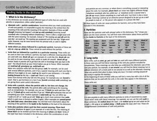 1 What is in the dictionary?
3
n th~s
dictionarywe ~nclude
several different types of verbs that are used with
adverbsor prepositions,(oftencalled 'particles').
a I
d
i
o
m
a
t
i
c wrb + partidecombinations. Sometimeswhen you meet combinations
of verb and particle, it is impossibleto guess the meaninginthe context from the
meaningof theverb and the meaningof the particle. Examplesof thesearefall
t h e (meaning'nothappen')and put up with m w l d y (meaning'accept
mmebdy who is annoyingwithoutcomplaining*).There isoftena single-word verb
with thesame meaning. Forexample, insteadof 'Themeeting wasput off until the
n m day',we could say 'Themeeting was postpond until thenat dday:Single-word
verbs, howewr. may be moreformal than the phrasalverb, or used inslightly
different contexts.
b Verbs whichare always followed by a particular partide. Examplwof these are
rely on,crop up,abideby. These cannot be used wfthout the partide.
c Verbs that arefollowed by a particle in a particular meaning.These verbs can
be used on their own without a particle. but haw a different meaningwhenthey
are used with one. Brush 5th u
pis an example of a verb like this. Brush sth can
beused on itsown meaning'clean,polish or moke 5th smooth'. Brush 5th up
means 'study or practise5th tog& bock theskifl or know!dge that you hod in the
post': Youshould brush up your French bqfore you go t
otofaflce.Other examples
are d / Wofj,
gmw/grow up, walkhulk out.
Manyvery common verbs fall into this group. Look, for example,can be used
with several different particles, and it hasa special meaningwith each one that is
different from lookon itsown. rook u
p the word in yourdictionary.o I'm really
lmkingfomnrd to the trip. o h k cut! There?a c
a
rcoming.
Some moreformal verbs also fall into this group. For example you can 'jbrmisha
room', that is, put furniture in it, but if you 'frrmishmmcbody withso#~tAing'you
are givingthem some useful infomation.
d Verbs with a partide, where the particle adds to, but does not change, the
basicmeaningof theverb. The particleoften addssomethingto the meaning,
such ascompleteness. For example, you a n say '/'//finish
my workand then I'llgo
out' or '!'//finishofJ m
y wd-and then I'Ngo out.Wnish08
emphasizes that you are
completingyour work.Another wimple is wuke/wkeup.You e n either ray
'
I
wke ot 6.30' or '
I
w k eupat 6
.
3
0
.
'
Wokeupis much morecommon than w k . ,
which isused morein formal or written English. Other examples arespreud/sprmd
wt,fadelfodemay, ,slonelslmreaway.You will find moreinformationabout the
meaningof the particles inthe Guide to the Partidesat the back of the dictionary.
e Verbs plus particleswhew each hastheir normal meaning. P
h
a
w bock
(meaning'telephonesbagain')is an exampleof a verb like this. The meaningof
phone backcan be worked out from the meaningof phone and back. Verbs of
this type have been included in the dictionarywhere the cornbination of wrb
vi
and particlearevery common, or where there iswmething unusual or interesting
about the verb. For example, phone bock can meantwo slightly different thingr
('telephonesomebody who has called you: or 'telephonesbfor a second timeJ;
pin5th ~p means'fastensomething to a wall with pins: but there is also a noun
pin-up, meaning'a picture of an ottr~ctive
person designed to be put up on a wall
for people to look at ', or 'theperson whoappeon in o picture like thot'.
b
l
lthese types of verbs can cause problemsfor learners,and so they have been
included in this dictionary.
2 Particles
These are the particlesused with phrasalverbs in this dictionary, The "shows you
which are the most common. You will find more information about those particles
in the Guide to Particlesat the back of the dictionary.
-I
p
*
l ----v> <,"- .
.. - w,---- ~ = - ~ . - v - v - 3 7 + ~ , " ~ *
+ w#*~.v-~--, m
F
3
-
-
-
7
" ----
r----l#wmL
abmrk *about above across ahar agdnrt ahead a h e t l w F
dong
back
forward
among
before
from
*out of
--.-.
under
aparl *
behind
*in
around
between
into
onsl '
,- -
upon "with w
side *a
own *6
A '0
~rouah *t
ithout
t *OW1
or for
'R on!
D t0fl
3 Longverbs
Some verbs, such asmme,go,put and take are used with many different particles.
In these cases you will find literal meaning of theverb plus particleincludedfor
completeness. These rneaningr canalso helpyou understandthe idiomaticusesof the
verb plus particle. For example, at runaround,you will find the literal meaning'run in
difJereentdirections'(It'sa lovely pork fo run around in)as well as the idiomatic meaning
'movevwy quicklyfrom place toplace, being very busy' (I've been running around all
day trying to organizethemeeting.).
At the keginningof many of these verbsyou will find a menubox with a list of all the
particlesthat can be used with the verb, in the orderthey appear in the dictionary.
These verbs are:
-< .----
break
go
moke
orlng 1
hanu I
move I
live
run
sat sn 510RO Slay STlCK lWMW uuln throw lu~m,
roll tc
hold k
l
pas pl
. I ..
)me rut
sap kit
lay pul
.
.
.. -
a
!
.
do
k knorl
II push
.I. &*I.-
fnll
k lie
P"'
llll.
give
look
send
4m.m
It is also possibleto add many different particlesto verbs of movement to create
hulti-word' verbs with literal meanings. For example,we can use the verb w l k in
these sentences: We walkeddown the rwd. o He walked up to me and ask& mefor
a light o Wesang as we walked along.o Walkamss the r o d , don't run. These are
draightfonvard combinationsof verb and particles.
 