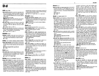 dab~drebi
(-bb-) d
m
n
w l~own
a=tivi*rin the hous~tt~
mwket. 4
(mi)
to makeasurfaceslightly wet by SP~~YLW
%
l
a
b ata tWthsth)totouchsth,especially your
asmall amountof watetover it
face,severaltimes, quickly andlighw She-
+@&+ .+won+ + w+ "+a& (
-
1
c r v h and dobbitrpat her eves with a hndker.
ch&f% ~t-gent~ydabbedothIsc~s
withapim4f
coL?onml.
mmwr,-m
Dab 9th mnbe wed wIth the m e m a -
lnr:Shedubbed her- with& handkernhid
Q V + P ~ P
,dab sth 'ottt
oremovesth such as a stain, sth
yan have spilled on pth, etc. wlth quick, Ught
movements: Dab t h cornoff mith yow hand-
kerchlex
ev+nlprwr+wh+ v+adv+n
,dab~th
'on(wnlrrth)toputsthonamdth
quick, light movemen&: h b h p n i n l on with a
sponge. o Shedabbedon a littleperfurn.
Qv+rdpmn+adv. v+edu+n
dabble~dcebl/
'dabble In sh to takepwt In an activity or a
sport, but not very seriously: Shes w i m t w h a
weekand hrsshen dabbling inwekhtiminiw.
eV * P ~ P
%laallywith sthhb(oklfimhlorwd)tothinkabout
sth,do sthor treatsb in away that is not serious
enough: They'ue k n dullying loith the ideafor
rn
mI~,thOught~tqoysth
ev *prep
,dams
t
h 'upto stop the waterflowingi
nariver
by buildingsthacrossit(adam):Thestmuma w
dammed up loform ornamentullakes.o@gum-
tiue) Ttrradtodamupmytears.
&v+adv+n + v+n/arcm+adv
damp/damp/ (ahdampn YdmtwnI)
,damp sth 'downIto make a fIre burn more
slowly or stopburning:FiMghum weredamp
ing doLontheembms hoursluterc Heput sandon
thefire loOy t
or
o
d
r
r
wrtdatO% o Thefirehadhen
damped down but not exliwished. F
B
I
iRre 2 if
,dangle&
I k'fone rblsthto &r 5b5thvery
attractive to try to persuadethem to do nth: It's
the b ~ e ~ t f i ~ R C i a [
iIIC€'tIttLM
tthW&?tg[sd h
f
0
1
p
BrirrshfmtbaIlers.
I
nkont ofcanbeusedInsteadof before.
b)v +nlprm+prep
dashICIFSSI
,dashe'bout(eqmfuuyBrE) =DASH AROUND
,dasha'galnst ath(of rain,waves, the sea,etc)
to beatviolentlyagainstasurface
Q V+PWP
dash a'round i n h .&sh a'bwtrmund e
m
-
' crally BrO to move very quickly RPm plakto
place, being v
e
r
y buay:I'M hdnshingaround
ail dayfoAtthescemofi h a m i d e n t , ~ f l ~ m
dashing ahut all m m theplace.
E
E
O rusharound
v+adr
,dash a'wayrdto go awag fmm a place In a
hurry:H e d a s h a p o f l e ~ d a y a t 4 o ' c ~ L
+v+adv
,dash sth aWay I
f you &mh team away. you
remove them quicklyfium yourface:He dashed
a m y the lrrvs welling up In hk eye$ witfa an
imwtient hand
&v*ntp~on+adv + v+Bdv+n
,dash'off =DASHAWAY~OPF
,dash8th 'offtowriteordraw sthveryquickly:I
dashed offaqurCRktmbmy brother
EE)scrlbble 8th
+v+adv+n * v + p + a d u b v+n*adu(mm)
,darrh'round( e s m l l yBrE) =DASH AROUND
date/deal
,date 'back ... (also,dab 'back to rth)to have
existed since a particular time In the past orfor
thelength of timementioned: A'sa lmdftionthat
dates back at k to tfwu~and
years. o Her pro&
Zemdnleback toherchild-. o Thea w ndales
h m k Ifl Romnn t i m
--- - -- - .. --
somemy or something damps down an em* +
, +a& +adv +prep
tlonor afeeling,It becomeslessstrong:She lrted
tu damp down herf~eeUn,p
of despair E E l smo-
Idate from harreexlsted
if somebody or damps down
time in thepast: It is0 bauiWl varcedatinghn
a situation or an activity, it bxornes slower or ohut 1715, o Thestrikewcrsth?kaInlestIilageina
weaker:The lalea incrwse In interest ratas has dispukwhkhhC8dhm lgW'
Q V + P ~ P
dawnI ~ W
' d mon sb(also'dwmupanrbmorejarml)if
an idea, the truth or a fact dawns on you. you
realizeIt forthefirst time:ItsuuXenIy d a w d o n
ustho!m werelost.o Thea~wrpnully
&wrrPd
onme.
Bstrlkesb
ev +Prep
'deal In sth1todobusin-: to makemonwby
buying andselling a particularproduct or kind
of goads: He made afortune &ling In s10CKs
and sham. o Thqr rdenl pxclrrsrw!y in Chinese
art, 4 Themmpany dm[s in mmputer mflmre.
shams,art 2 tomake money by buyingand
sellinggoods illegally, especially drugs: Thqr're
rumured to be beling In stolen goods.E!Ei
drugs,arms9 to be concernedwith or involved
in sth: Thisnewspoperdwsn'thl t n m i p ,only
infacts,o She'snot thetypetodeal inrumom.
Q V + P ~ P
,dealsb 'in(ilaformal.espciallyA m to Include
sb inanactivity: I#soundPllke agrmip[an!DBal
me i
n
!
rneountsbln
lE3dsalah wt,deslrb out of s
t
h
@ Y +nlpmn+ a h
,dealsb 'out:
,dealsb 'outof 9th@
i
d
%
,
War-
tnai)tonotincludesbinmactiv~ty:
Youcandm1
me out of thh.I don't want loget involved inanp
IhlngflkgUl.
count sb out,ewnt .
boutof .th
Fp3 deal sb i
n
gv+n/pron+adv + v+nlpmn*adv+pmp
,deal9th 'out(tosb)l tosharesthamonganum-
berof people, groupsof people ororganizations:
We'1I deal out theproceeds tosemE churrties.o
The p m t s were dealt out among the i n ~ l o m .
EEB d l s t r l h e ath(moreforrn2)2(inagameof
cards)to give caruls to eachplayer.She &lt out
sewnmnlslo eachpluyer W Dealsthcanalso
be used with th~s
meaning 3togivesbaparticu-
lar punishment; to say what punishment sb
should have: ShedeaM out ilre somapunlshml
loall thechildrrn. o Severepenaltles aredealt out
lo persfslena affmdm. punishment
rdmlnlsterstkVormclO
+1,2v+adv+n + v+nlprm+adv
Bv+adv+n + v+pron+adv
'deal with sb 1to Iwk afler, talk to or w n m l
people in an appropriate way,especidy as part
of your job: H
e
rjob tnuolvpsdeuiing withyoung
oflendem. o They're uery dmcult p o p k t
o dm1
with. EB)handk sb 2 to take appropriate
action in a particular situation or accordw to
whoyouaretalkmgto,etc:Canyoudeal
withthis
c ~ ? o
W
e haw lo deal with s t w h t s and
handle a load of p a p e r d as well. 4 MQSl
patienls am dealt with within fur w&s. 3 to
take appropriate action to punish sb who has
done sth wrong: Your@tRer will deal withyou
whenhegetshome.oAthIeDesfound gull@of tak-
ing drugs were sw$tIy dealt with.IF) sMt sb
ovt
@'+prep
'deal with 1lo do business regularly
with a person,an organIzaUon,a government,
etc: We p @ r to &at only with wpulrrble mm-
panlps, 4 It is bpss to dm2 d i m l y with fmlgn
suppIkrs. @
G
Ibusiness, cwnpny 2 to talk to
sb. an organization, a government, etc. in order
toreachan agreement or settleadispute: Iprefm
# dml with somebody in authority. o It wouid
helpif Iknew exactly whoI'm dwhng wiik
ev+prep
'deal wlrh ath 1to solvea problem, carryout a
task,etc:Codeal withe n q u t r W I s s u e s l w h h ~
o The police dwli with the incident wry &?-
cienth.o Them's am urgmt c o r r n n d s m
here that hasn't hen deau with.EZEJ pmblerns,
matter, ~Ruatlon,
cdsIn2(of a bmk.poem, art-
icle, etc.) to be about sth. The next programma
dmls with the S U ~ J ~ C ~
of d i w m . subject,
question, IssueI
E
X
)Epver 5th S li yo11 deal
with an emotion such as anger or sadness,you
learnto control it or become less affected by it:
He is beginningto den1 with his anger In a con-
strucdim wax o 'You'vegot b try nndfoqet hm
and get on withyour lve''I'mdeoling with it!' o
She'sgoodot deaUngwithprmwm.
E B an(lar,grlef, loss E
!
f
!
O cope (w(th ath)
Deal with sthcan beusedinthepassive.
0 v + Prep
debarlwh<r)l{-n-)
de'bar sb from sth de'trar nb from doing
9th VormaOto p m n t sb from doing sth, loin-
Ing an organhtion, going somewhere,etc: Stu-
denrswhohnvenotgaid their- will bedehrrad
fmm taking mmnatinns. o H e was dehrred
from holdrngpublicofice.
Q v+ nlpmn+prep
de'clde on sbBth ( a hMclda upon sMsth
more f i r m 0 to choose sWsth &er careful
thought: Wehawn'ldecWon aahtefor thed-
ding yet. M a v e you decided an whether to take
shejobormt?
,arH, settleonluponrlh
Em3lDecide onlnprm canbe usedInthe
passive:Nothing hnsp?lh?nd@d@don.
+ v + P ~ P
 