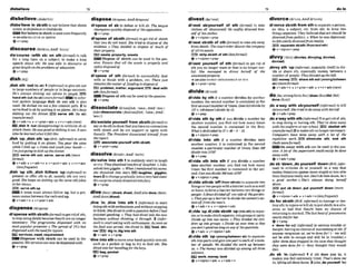 dlsbe'lleve In ablsthtonot M
e
v
ethatsblsth
exists:lo disbelieve in GooVdwils
Fot believein sWsth isusedmorefrequently
+Ses?U!SOHELIEVE IN SBlSTH
e
' V + P ~ ~ P
dis'mrse ( d h sb) on sth (fwmrjto talk
for a Long time on a subject;to make a long
speech about sth:He w w ubIe ko discoum ar
g m t lengthon thepro6lemsof educulion.
+V+PP
dish/&.rI
,dish 8
t
h 'odIbo ab)1(I@rmal') togive 5th out
to largenumbersof w p l e or in largeamounts:
He's always dishing out d u k e t
o peopk B
B
O
handsth aut (to sb) (moreformaT) Ininfor-
mal spken language diah ab out sth is also
used:H
e dishd me out afew u h i n pills. 2 to
servefoodto sb byputting it On plates:He's bllsy
dishing out the dintiex E B s e m ath {to sb)
(moreformal)
@v+adv+n + v+pron+adv v+n+abv(mre)
,dish R 'oul(disuppmuing)to criticize sb or
attack them: He wasgood at dishingitout.It rvas
timehe Iearnedwhat itfelt like.
,dish 'up:,dish$th 'up(ErE,ir&malj toserve
food by putting it on plates: Youpour the w i m
whileI dish up.o Comeand washyour hands -
I'm jwtgoing lodish upIhedhnet
EI9serve sth out;s m , sewn sth (mom
format)
@v+adv v+adv+n+ v + m + a d v + v+n+adu
~Iessfrpgmt)
,dlh 'up 8th; ,dish lMhem 'up(infmmi)to
present or offer 5th to sb, usually sth not very
god: She keepson dishlngup the sameoldjokes
tn hershows.
) B Y H ) ~ r y e d l U p
A noun must alwaysf
o
l
l
o
wup, but a pm
nouncomesbetweenthe verbandup.
v+adv+n+ v+pmn+adv
dispense~arspensl
di'spensewlth sb/& (JornuzOtogetridof sth;
to stopusingsblsthbecausetheyfit arenolonger
necessary: The progmmme dispmsed with its
mostmpuhr presenbm:o Thespread o
f PCs Ras
d i s p e d with tlteneedfirbpba
E
Jservices,need,requirement
Dispense with sblsth can be wed in the
passrve:Hisserulcesmn now bedbpnwd with.
+ V + P ~ P
dispose~ d r % ~ . - + m ~ d r ~ /
dl'rpose of sb to defeat or km sb: The lerrgw
champromquicklyd i s W of theopposibiom
e
' V + P ~ ~ P
dl'apose of 8bMh(&mas) to get ridof sbth
that you do not want: Shefried 60disposeof the
euidence. o They decided lo dispose of much of
the~rpropeq!
W waste, proparty,m r s e b
Disme of sWsthmni~
used i
n the pas-
sive: Emrare that all the uwte isproperly and
safdy dasmspdox
~ V + P * P
dl'spoae of sth Vormcrl)to s
u
-
y d d
with or finish wlth a problem, etc: Themjust
remainsihe m
i
t
e
r of funding D d i s m o f
E3E pmbfsm,W ,
argumentEfB dealwlth
sth(lessformal)
Dispose of stbcanbeused inthe m i v e .
Q V * V W P
dissociate/wsaiert,- ~ s e u s - ; m - ~ ~
(alsodlsasswlate /,dEsa'sauJiert,
-'-;A&-
'sou-/)
dls'soeiatayourself from e h t h0to
myordosth toshow that youhavenoconnectlon
with sblsth and do not support or agree with
thernlit. ThePmidmt dksodnted himseEffrom
Yhe report.
E
E
!
9 ~~~pu-tf wfthrW#tb
Qv+pmn+prep
dissolve/ a r ~ ~ i v ; r n - ~ & ~ /
dls"olve Into sth 1to suddenly starttolaugh
orcry:TheydissoIwdinboPLsof I
n
w
h
t
e
r oIdis-
solved tntogigsles. o m nInmentionedhk m,
she dissolved into team. laughter, glggles,
team2 tochangegraduallyintoavery bad state:
Htssurprke slowlydissolved irrtoJury
+v + prep
Plve 'In;,dlw 'Into s
t
h 1(IMrmat)to start
dolng sthwithenthusiasmandwithoutstopping
tothink: Shedived in withaqueslionW m I h a d
finrshed s p e a k i ~ .
o They h
o
ddived inlothe new
business without thinking S
t through. 2 (iqfor-
mu0 to start eatlngwithenthusiasm:Asmn as
t h e f d wus served, s k diued i n EEi food, dln-
ner dig In;dig Intasth
ev+adv + v+prep
"dive into s t h t o m o v e ~ u r h a n d q u t c ~ i n t o ~
such as a pocket or bag to try to h d sth: She
dtvedinioherhandhgfofthekqs,
mbag,WkOt
Q V + P ~ P
dl'ved nb&ouraekf ot sth (lbrmnrj m take
clothes o
f
f sblyoup8eIf:He swiftlydivested hrm
sev of hisclothes.
+v+nlpmn+prep
dl'wsl sblsth o
f ath(formal)t
oCake8th away
Mrn sbtsth: Themurl order divasts the m m p y
of all i b s w t s .
strlp sbtrth of rth(IpssfomI)
Q v+ dpmn+prep
dl'& yourself of nth @maul) to get d d of
sth you no longerwant or that is no longeruse-
ful: She manag& h
, divest hmwlf o
f the
unwnnledproperty
seealsoDIVEST SBP~OURSILF
OF STH
@v+pmn+prep
dl'vlde by sth if a number divides by another
numb,the second number1s contained in the
6rst anexactnumberof times:Dws 6l.Zdivideby
13' o 148doesn't divideby 12.
@V + P ~ ~ P
dl'vlde d h by 8th if you did& a n m k by
another number, you find out how many times
the second number Is contained in the first:
Whnt'sddlvidedbyFo48-3=1&
Q v +nlpron+ prep
dl'vlde Into sth fl a number W d e s lnto
another number, it is contained i
n the m d
number a particular number of times:DoRs3aF
divideinlo1270?
&V+WBD
dl'vlde 9
t
h Into sth i
f you W t F e a number
into another number,yw Rnd out how many
times the f
i
r
s
t number i
s contained in the sec-
ond+Onnyou div8e31Minlo12707
Qv+n/prwr*prep
dl,vldesthlsb 'ofF(frwmsthhb)towparate two
thingsor twopeople withabmiersuchasawd
orfence; toforma barrier betweentwothingsor
people:Afence dzvided O Ionesaof thegnrden.
o T-gul upa barrierlo diu& t h women'ss
w
tionoflfmrn themen's.
+v+adu+n + v+nlpron+adv
dl,vIde'up;dl,vldeabEsth 'up(Intorth)tosepar-
ate,ortomahsblsthse~ate,
intogmupaorprk:
D!via!eup into two f
a
a
m o They d i v W the chil-
dren up rnlogroups,o DiuMe upyour tmso that
yoar~n'ispendmo
fongonanyofIheq&ns.
+v+a& + v+nlpmn+adv
dl,vldesth 'up (
a
m
o
n
- m
b
)toseparate
d
l
- smth from 8thto separateam n ,
an id- a subject, etc. fmm 8th; 10 keep two
thingsseparate,They belied thutort should h
diuorcedfmpolitics. o Whenhe was dep-,
hefelt u#er[ydivorced@m reall&
EB sepamta sb/sth (fmmlandsthE
+v +nlpron+ prep
,divvysth 'up(ir@mml,especiatly.4mE) todiv-
ide or share sth,e
s
p
e
c
i
a
l
l
y monw betareen a
numberof people: Theydiuuiedup She bzll.
B3 money EE)sharesth out ( a r n o ~ h w w n
sb)(mrefomnl)
+v+adv+n + v+prwr+adu v+n+&(mre)
doIdu;strongformdm/
(dwm/dnzIdld/&dl
dono /&I)
,do away with sbyoumelf ( W r m a O to kill
sbtyvurself:She Pledlodo away with h
e
m
v
&bv+adv*pmp
,doakaywlth &(#?@ml)TtogetridoCsth;
to stop doingor having sth: They'vedoneruwy
with the uniformat our schooI.IBB almllst~
sth
(mowJ~rmol)
2tomakesthnolongernmsary:
Computers have done away with a iol o
f the
mp?titiue w r k . E
E
)mllmlnatm ah: end sth
( h l hmomfirmafl
EmDo away wIth sth canbe used inthe pas-
sivp A lo$o
f the-TWO* muld m i l y be done
away with.
Qv+adv+prep
,do sb ' d m ;,doy ~ u ~ l t
'dorm(BEb*-
mu0 to criticke sb or yourself in a way that
makesthern/youappearmorestupidor lessable
than theylyoureally are:Don't do himobmn, he's
a good wtlre6oShe's always doing hemu
&wn.
EBputsbdmwn.putywddavn(more
forma0
Qv+dpmn+edv* v+ady+n(lesF~uent)
'do tor nbtsth(BYE,Wormantodamageordes-
troys
t
h
:toinjureorkillsb:
toputsblsthhasitu-
ation so bad that theylit have no chance of
returning tonormal: Thek t bout @pneumonia
m d y d i d f o r k
eV + P ~
F 'done for udj (i?&ml)
in seriousbwub1eor
danger;havingnochanceof succeedingat 8th:B
anyonerecognizesus,we're donefor? (= we w
i
l
l
not be able to e
s
c
a
w and w
i
l
l be in trouble) o
sth intoP
- andgiwone parttomchof anum- m e r three dayshappi in the cave they rho&ht
ber of p p l e : We diuided the work ug ~~ for (= they thought they would
u
s
.0 Themoney wasdiuiderd upnmongall three die)+
winners.
rnwork, v ,
Irn
+v+nlprm+achr v+adv+n
,do sb 'in (in$mmI)1 if 8th does you in. it
makesyou feel extremely tired: That'sdomeme
in, Iifafngall t hboxes.2 ( a h,40youwtl 'In)
 