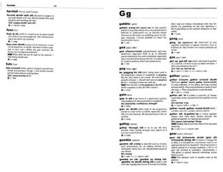 furnlsh
."..... .. ......-......
=.......-..nm..- . . . . . . . .. -...................
108
.llll....l...... ..................................... ...............*.............................
furnish/%mrJ;ArnE'fs:nu$/
Yurnlsh sbsth WItb 8
t
h Vwmar)to supply or
provide sblsth with sth:Shefurnished him with
theloas surround~ng
the case.
Bsupply sblath(with sthE
@ v +ntpron+prep
fusslfnsj
'fussat sb(A,&') tocomplain tosbabut sWsU!
veryoneni
nanannoyingway:She'saIwaysfuss.
ingatmeabourmysmokim.
eV + P ~
'fuss over sbmthtopayalot of attention,ort
w
much attention,tosblsth S& likeslohauesome
one lo fuss OWE 0 When she gels rtervow she
f u m werunirnmrnntdelaik
-Fuss over sb can be used in the passive:I
harpkine- owr
0v * ~ r e ~
futz/hts/
,fWa'mnd (ArnE,spoken,slang)tespendtime
do~ng
unimportantthings:Ijlrstfulzed around
all morningandgotmthiwdone.
messaroundlBr0
@v+&
aabblehebit she's had tw kidnw tmnsphm and now her
- . - ,
,gabble anwayton
.(abut ah) t~ talk quickly
famiKy Ore Fnbling On Q'oWQfion.
We regambling on theweatherkingj'ine on SaG
and foralongtimeaboutsthsothatpwple find it ..dA..
dlmcult to understand you or become bored: "'"uJ
,k,mmneon theradio wasaabblimrrmylnafor- '
eKn language. oNmla gabbledon abut her
SgeeDl
hyfraeM'for hours.
4v+adv ,gang 'up (agalndon ab) ((irdbrmab to join
together,especially to oppose,threaten, hurt or
gadl s ~
( 4 - 1 frrghten sb:My brothersareahmys gmging up
,gad albouUa'mund(o[d-f&foned, ii@rmal, z'
humorous, esw5ully BrE) to go to different
plaoeslookingforfunandexcitement,especially
whenyoushouldbedoingsthelse:I! 'strhubtim "gPeS1'**'
he stopped~nddtg
about ond settleddown. .gas'up;,gasd h 'up(AmE,i@rmaD toputfhel
&v +-a-dv - ~na vehicle:I'll have togasup wore weleave. o
Haveyou&upthecar?
gagis=%/ <ss-> E
O fuel up, fuel sthUP
be 'gagglngfor sth(BrE,slang) (onlywed in
Qv+adv 4 v+adv+n + v+nlpron+adv
the-Pron-ive lenses) if somebody is ga@ng
for sth,they want ~t
very much:W
eiwuereollgag-
g!nglbraburger o Nofallmkstfzssaregag~i~d
for it (= wantlngtohavesex with s
b
)
.
Youcanalsousebegag- todo~ J O O G
baIlersgagging toplqvlor theircountry
0 V + P ~ P
gainisem/
'gain In ath to get moreo
f a particularquality:
Thestudents areslowlygaining inmr@em.
E
!
Z
i popularfty,contiden-, strsngth
Q v+prep
'gain on sbMh (aften d In the pmgmsIue
f e r n )to comecloserto sblsth.especially sblsth
that you are chasing: Wew e r ~
gain&? on t k cur
infront.
~ V + P W P
gatherr9-r)~
,gather a'round; ,gather a'round s h t h
(nrEa h,gather 'mund,,gaYker 'mund bbIsM)
to come together ln onc place, forming a group
aroundsblsth:Everyontguihered aroundlo hwr
shesong.o Theyollgathered round the table"
+v+adve v+prep
,gather ath 'In to collect a quantity of t h W
especially amps,andputthemalltogetherinone
place
Dharmatcmp
@v+nlpmn+adw + v*adw+n
,gatttw'mund.,gather'roundsbMhISr.T)=
LATHER AROUND, GATHER AROUND SBkTH
,gather sth to'getherrup to bring bogether
objects that have k n spread around: She
gathem9 togetherher Mongings and l
@
.
Dpapem,belongings,Mlngs
D l 3 Gather sthisusedlessoftenwith thesame
-
,gamble sth akay to lose 5th such as money,
your possessions, etc.by risking it/them on a
cardgame,horn race,etc:Shegumbled awayan
our m n q r
EZEJ monq
+v+adv+n + v+nlpron+adv
'gamble on sth; 'gamble on doing ath:
'gamblean sbrsth doing sth to take a risk
with sth,hoping that yoit or ~t
will besucceasful:
gearInMr):
AmEgrI
'gear sth tottowards sb/sth; 'gear sth
toflowads dolng 8thto makeor change8th
so that it is suitablefor a particular need or an
appropriatelevelorstandard:Thegrogramme rs
clearly geared to a leennp alld*. 0 We uy to
gwr our muices lo cuslomers' requhment o
The poi& is geared lo~uardsonratting nu-
back towork.
This phrasal verb i
s u s d y used in the
passlve.
Q v + n l p m n + w
 