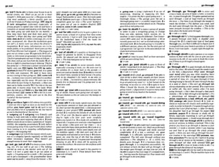 ao out 1%
.--
.,....
-..,,."
............................... "..........................................................
,go 'out1 (IwRoah)to leave your house togo to
m
l
a
l events, etc: Shall w go out for a m
l
tonight?oElliegm outa Iol. o Shegoesautdm-
cing most weeken&. o Jenny wually goes out
withherfrfendron Fn'day evenings,IEB9 atay In
2 (with sbhgethar) (inform0 (especially of
young pgaple)to spend time with sb and have a
romanticor sexual relationshipwith them:Sam
has been going out with Kate for srx months.o
How Ion# have Sam and Kate been going out
t0mlher70 W
h
e
n did ithey start goirsg out?
d a e , date sb 3(af a letter,a message,etc.)tobe
sent,announced,etc:Have the invitationsgone
out yet7oA memo rvant out about the dimtor's
restgmtwn. 4 (of news, information, etc.)to b
e
madepublic;tobepublishd: Word wentoutthat
IhePrrmeMinwierhacireszgmi.o Themagazrw
.goes out six limesayear 5 (espechllyBrE) (of a
radioor telwisfonprogramme) tobebroadcask
ThefirstepisodegmoufnextFridayataonpm. o
Theshow willga out livefrom the studio. 6 (ofa
flreoralight)tostop burningor shining: Thefim
hasgoneout. o Therewasapower cut and all the
lights went out. Ilghts, flro IEQb m extln-
guishedIformnO7 $ money$foesout,~t1sspent
on bills and expenses: We wed need have more
moneymmingin tlmngoingout. DE3 come InB
(to...)toleaveyour countryand traveltoanother
one,especially one far away: Wewent out t o m
h~rn
when he ulasliving in Australia, o Hawyon
beenoutt
aIndIarecently?9i f the tideor thesea
g m s out, it moves away from the land:When
does Ihe tMep out?lWZlonlythe tlde ebb
(moreformal) EEB w w In f O to fail in a wm-
petition, contest, etc She went out irt lhefirsi
round of thefourtramt.
+v+adv
gooutllkea 'IlgMtofallasleepwryquickly:
I writ out like a light as$canasmy hmd hit the
p~liow.your hwrt 986s ?ovl to sb used to say
that youfeela lot of sympathyforsb:Ourhearls
go out$0thefamilies of thevrcrim.
b 'outgolngadj 1 aufgolng very friendly and
l'ilng to meet and talk to other people: Amie's
sister w much momoutgoing thanshe h 2 [only
beforenoun]aboutto leaveaposition of respon-
sibil~ty:
the outgoinggovermnt 3 [onlybefore
nounJgoing away froma particular place rather
than taming in to it: outgolng wIWflighlslpzs.
sengersoIheoutguingtide
b 'outgoingsn[pl,]
(RrE)themoneywhichaper-
son or a campanyspends regularly on bills and
other necessary expenses: TItey hwn't got
enoughmoneytowwrtiroutgoings.
,go
'out;,go'outof sth 1t
oleavearoom,build-
ing, ett. It's too mid lo go out.o The talking
startwl as swn as the teacher went out of the
m m .o l
E isn't a good idea lo go out alone at
night. oI'mgoingoutfora walk oHe'sJusYgone
out m gel a aewsmpeK oMy Wymolher never
went out Zowonk (=awayfromthehome),o She
rwndstmight out and spent E?W on a new W.
lE!9 go In,go In I
*
, go Inmrth 2tobwomeno
longer fashionable or used:That hirsgrk went
out offashion years go. oStyIes like that haw
mmpletely gone out MU o The word kthern'
has gone olrt of use in modern Englrsh. raPa)
come In,mtnsth, come intosth
Qvtedv. v+adv+prep
,go
'outfor ath ( A mtotryto gaina place In a
sports team,a band or a group that does some
other activity:I had 0talk Greg inlo going out
for f& basketbaI1 aam. o 'Did she make f!u
trand?' 'Shedtdn'tguoutforit.'
try for nths l y out(for sth)
(espe~ialIy
AmE)
Qv+adv+prep
,go "out o
f sbtsth(of a qualimor feeling)to no
longer be present in sblsth; to disappear f
r
o
m
sblsth: He r e i d and the tension went out of
him. o Theheathadgoneoutof thedqv.
(4 v+ adv +prep
,go 'over 1 (to sblsth) to move towards sblsth,
especially crossing a room, etc:He went ouer to
the window for a cioser h k at the parude. oI
mtowrandmtksideJ~~m.
Z(tosth)tovisitsb
forashort time,usually at theirhouse:I'm gofng
over to my daughter" for lunch. +setl a h GO
ROUND13(to ...
)to travelto aplace overseas:My
fami& Iiue in Beklum and I'm ming o w to %?e
them week.
e v t a d v
,go'bvelr:
,go' m rs
t
htopassaboveor m rthe
topo
f sblsth:Planes weregoing over all night, o
Wem s h a k e n as themr went overthebwnps in
theroad.
Qv+adv v+piep
,go
'cver d h Ito domore,spend more,etc.than
a particular amount or than you areallowed to
do:Wn'tgoouerthespeediimit. oDidyougoover
budget on your prujecl7IEE3 exceed ath (more
forman 2 toexamine the detailsof sth;to check
6th: I'll go over thefigurns again to make sure
they're right.o Go ouer your ruork mr&ufZy
b@oreyouhand i
iin.3to study sth t h l l y ; to
repeat sth:I'uegonewerandouerwhathappened
in my mind,oShe m t ouer her lines ( = in a
play)unt!l$heknewthern-ly 4tolookat or
inspwt sthc
-
: P o l k went (back)o w all
the evidenceagain. oM
y dad went ouer the car
Ihoroughlytmdadu*edusnotto
buyrt.5todraw,
paint, etc. over the top of sth that has already
beendrawnorpainted:I'wgoneovertheor~'mI
drawing in pen. 6 to clean sth by passing sth
acrossthesurface Hewensoverthesurfaceswilh
ndusfer
~Eoovernthanbeusedinthepassivein
meanlngs 2, 4,5 and 6: Thm?details have been
goneovera l d y .
Q v+vrep
1
b ,@olng'mrn [sing.]( ~ o r n 0
1 an act of
examining, cleaning or repsirLng sth thor-
oughly:I'ur given thefit agood goingaver (= a
thorough dean).o The garage gave the car a
throughguing-owr (= a careful~nspection).
2a
seriousphysical orverbalattackonsb:Thegong
gavehima r@aZgoing-ouer
,go 'werto sbtsth 1 to leavea groupof pe~ple
in order tojoJn a competing group; to change
from one side, opinion, habit, system,etc. to
another;tostartusingsthdmerent: TwoC a w -
WiveMPs went over lo the opmsitwa o We'w
m t l ygoneo wtoI= we'vestarted using)smf-
skimm?d miIk. 2 (inbroadcastmglto transferto
adlfierent person, place, etc.forthe next part of
aprogramme:Letkgoover lothenews deskloran
hpormnt onnounmment.
Qv+adv+prep
,go
'past(oft h e )topaas:HaVanJIOuruwttprsi
while weweresitting them.
CJ v+adv
,go'pest;,go'past s h t h to pass in h n t of
sWsth:Istoordhck lo k
tJackgopast. o Theshop
Lemply whenever Igoplsfit.
Qv+adv + v+prep
,(p'round(BrE)( A d,goa'round)1 (to8th)to
visit sb for a shorttime, usually at their h o w :
Why don't you gomundand %Annie? o I'uegot
togo around to mysister's(= toher house)int k
morning.*seeaIso~o
OVER 2 2 to spin orturn:
When Ifound the b&k, the wheels ruere still
going round. o (fzguratiw).l'wgol somany idws
goinaoroundinmy headarthemmnt.
Qv+adv
,go'round;,go 'roundath(BrE)
=GO AROUND,
GO AROUND STH
,go'round,go'roundath:,go'rounddoing
~ t h
(Brm = GO AROUND, GO AROUND STH, GO
AROUND DOING STH
,go
'roundsbhth(BrE) =oo AROUND S B ~ T H
,go'round ~ t h
(&E) =GO AROUND ST8
,go 'round with sb; ,go'round together
(mE)= GO AROUND WITH SB, GO AROUND
TOGETHER
,go"through 1(to8th)(ir&C~rmal)
usedespecially
toasksbtoenteram,etc:Shnllluegothmllgh
to my ofice?o Go thmugh and make yourseIf
conlfwlab1.e.2 2 a l
a
w
,a contract, etc. goes
through, it is officialIyappmved, accepted or
completed: The bill went through without any
objections.oThe adoption I= of a child) has
finalIy gone thr0Irgh. 3 if a bus1nes.s deal, etc.
goes through, it 1s completed successfully:We
are almosi certain the deal mill go through. 0 .
?
f
the mergergoes through,we m y loseowjobs. 4
(tosth) topasata thenext stageofacompetition,
etc., havlngwonthefirstpart(s):Four tmms will
go throughto thesemi-final.
Q v+adv
,go 'through ,go 'through 8th to enter and
crossa room, anarea of land,a town,
acountry,
etc.;topass throughsth:TheguW o ~ d o n d
we
wen#thmqh,o Lots of huee frwhgo through
the rown.o Youhave logo through the loungelo
much the kitchen.o The d&nce was 4,
and
th@ball went throughinio thegwl.o The bullet
went s m i ~ h t
throughthe wrnrlomo This is the
holewhere he bulletwmt through,
+v+adv u + w p
,go'throughsbl ifafeelinggoesthroughyw,
~t passes through your body: A shudder wend
through hex 2 if a particular typeof food
though you,you And it difficulttodigestand it
isemptied from your tmwelsquickly or inliquid
form Imn't eatsushi- irgmrightthroughme.
Q v + p w
'go through sblsthto ask apersonor anorgan-
~zation
to deal with sth for you or giveyou per-
missionto do sth: you want lo book thecruise,
you'llhaw logothmughatmwlagent.
QV+PWP
,ga'throughath 1 topm throughsth &amone
end to theother:Wewnt throughthe&loget
to the bke. o lfisuratiue) What went through
your mind whm you saw John siandin~
there
&r alI thistime?T ifyougo through an event,
a period of time, etc., you pass through it from
thebeginningtotheend:Hew n t throught b d a y
i
n a state of s m . oShe mn't go zhrowh Elfe
alwaysdependinffonherporeflb3toexperience
or suffer sth: You don't mlize what I've h n
going rhrough.o She's been dhroug11a badpatch
reoently o We'vekefithmugha at olpther 0 It's
a phosPlstage all hmgm go througkW
phase,experlam, a bad, dHRcult, etc. patch
EE3 und%rgo sm (morefirm0 4 to look at,
check or examine sth closely and m y ,e s p
crallyi
norderto findsth-I'uegonethroughaIlmy
packets but Imn'tfindmy keys.oqltm hbdeath,
h b dnughler had lo go through his papers. Dil
p~ekets,
papers 5 to discuss or study slh In
detail, especially repeating it. Let's go through
theargumentsaguim o Conid wegolhroughAct2
oncemore7FC run thmugh sth &to performa
seriesof actlons;to follow a method: Thais the
pnmss you have togo through to barnmea club
m b m oI m d e a misfaks when I mas lolegtng
out ond had lo fl through the whole proms
again.oHave you seen him go through h*. aw-
c
w routine in the mornings7EEi process, mu-
tlne,pmeedumT touseupsth. Twrnfobegoing
thmugh a lotof moneyat themoment.oHave we
gone through all that milk alre0dy.P- get
thmugh sth 8 towear ormakea hole i
nsth:I'ue
gone throughfRee[bowsofmyjumm~
Gothroughsth can be usedinthe passive
111meanings 4,5 and 6: TheformnIitieS haw t
o&
gonerhrough.
O V + P ~ P
 