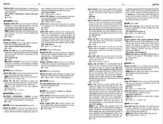 graba
t 134 ............................................................
................................................
............*............................................
..-..
'grabaldhtotakeadvantageda
nopportunity
todoorhawsth: He'llgrabat any Pxctrsetouvoid
doing thedishes.
FSZi chance, opportunMy+-8s I
E
B
mnth
@ V + P ~ P
'grapple wlth sth to try to deal with a difecult
situation or solve a diIIIclzltproblem: I'w spent
allaftermngrappliw withthemaccoum.
EUl problem,issue E B wrestlo wfthsth
W Grapple with sth can h used m the pas-
slbe Thu.rs an ksw that LS klng gmppIed with
b.v the council.
QV + P ~ ~ P
'grasp at sthnb to try to takehold of sthhbin
yourhands.S h e ~ p a 2 n t h l s w .
EZD catch at sthlab:eluleh at sthhb
Q V + P ~ P
'grasp at sth to try to take advantage of an
opportunitxespedally becauseyouareunham
w ~ t h
the present situation: He gmsperd at any
hfwwf=m.
I9YH)clutch at sth
eV+WP
EQgrasp at '
*
r
u
m to try very hard to find a
solution to a ~roblemor
somehope ina dmcult
or lmplcasant situation,wenthough thisseems
very unlikely
grass/gmsAmEgr@
,grasssth ' O W rtocweranareaof groundwith
grass: Thegodenhad Geengrasdover
Grarss6th overisoffenusedinthepassive.
@v+adv+n * v+nlpmn+adv
,grass sb 'Up m,iMormal) to i
n
f
o
r
m the
policeorsb inauthorityabouta.nimeorsthhd
that sbhasdone: Mygirrfrwndgmwdme u p
It is dm possible to say: IWy girZfrlrmd
g m s d (onme).
6v+nfpmn*adv + v+edv+n
gravitate~'~rnvrtert~
'gravltete toltoward(s) s h t h to move
towardssbkth that youareattractedto: Most uFP-
iiorsto New Yorkgmurlate toTimesSqwm.
ev+ prep
grindlgramd, ( w n d , gmud {graundl)
,grind sb ' d m to treat sb in a harsh way or
annoy them for a long t h e u
n
t
i
l they can no
longer defend themselves or flght back: Don't k
t
,grind8th ' d mto rub sthagainst a hard s w
faceinorder tomakeit smoothandshiny
)91M) wear sth down
Q v+nlpron+adv v+adv+n
,grind'onto continueforalongthne in aboring
or unpleasant way: Thenegotiationsground on
formonlhs.
Q v+adv
,grind sth 'out 1to produce sth i
nlarge q w -
ttties over a long perid of time, especially sth
that is not interesting or of good quality: He
g r i ~ o u l a
muela month. E
B
B chumsth out2
to press a burnlng cigarette down firmly wlth
your hand or your fwt in order lo stop it burn-
ing: Ha ground out the cfgemtte with hs heel.
rtubsthout
@v+a&v+n v+nlpmn+adv
'gropefor sthto twhardtofhdsU1: Zsfep@in.
fhedoorondgrodfir theIiphtswlWr. firgu guru-
....
five)'Yes,but 'Hemgmpingforwords.
lFZl Ilght,word,an-r
ev + prep
'grope towards d h (mre) t~ try to find an
apreement,an answer to aproblem etc: The#loo
part& aregropingtowardsa compromiw.
Qv + prep
,gross sb ' O B (AmE,iqi3rmaO to make sb feel
disgusted:Hisgreasy hnirmllygrosses meout!
v +nlpron+a& * v+ adv +n{lessfreguenf)
groundtmtrndl
be 'grounded Inton 8
t
h tobe b a d on 8th:Is
theslorygroundedinfact?
Q be+v+prep
,grow a'padto become less close to sb in a rela-
tionship: We used t
o k g o d friends, buf w ' u s
grown amrr.
Qv+adv
,grow a'way from sb to wme to have a less
close relationship with sb;to depend on sb less:
Shehasgrown atlmypom herparents.
Q v+ adv +prep
,grow'backif hair,b
,
etc.g p ~ w s
back,it starts
to grow again after it has been cut or damaged:
His h r r grew back thrcker o
m he shaved his
hwd.
halt
v+adv
,grow'Intosth 1to gradually become sthovera
period of time: Shehad grown h
f
oa h u t i f u l
young m n . 2 i
f a child gmws lnio clothes,
helshebecomesbigenowhto fit lnta them: This
mt'sloo bigfor him now. but he'll grow inlo i
t
l@Z coat,trousers, sic, EBg m w out of sth 3
to become famiIiar with and oonfident in a new
job, activity, etc. He needs t ~ m
so grow in& the
fob. EEijob, role
eV + P ~
'grow on sb if SWSMgrows on you, you grad-
ually 11kethemllt more and mom: That painl-
tng'sreallygrownon me.
6+Y + P ~ ~ P
,grow 'out if the mlour or style of your hair
growa out, it disappears as your hair grows: I
had my hairmlodszxzueeksogo, bur St'sgmw-
ing out mul
Q vtadv
,grow Mh 'OMto let yourhair grow so that the
colour or stylechangesordisappears:h d e c i d e
logrow f h e I a ~ o u t .
Qv+nlpron+adv 4 v+adv+n
,grow 'out of sth 1 if a child grows out of
clothes, helshe becomes too blg t
o wear them:
She grows out of her clothes sa fast! EXd coat,
trousers, etc. E D outgrewsth grow Into
szh 2 to stop doingsomethmg or sufferingfrom
8th as you become older: He &WLUout of his
eczemaas h got older oHe was cr very rebeilhious
teenurn but he grew out of it. outgrow
sth3todevelop from sth:Thexlowsgrew out of
a need t~protm!
childmn.
Q v+ adv prep
,grew 'up 1 when a person grows up, they
become an adult: Kate's $rowing wfrrst. o Oh,
grow up I= behave in a more sensible way) and
ssopmkingsuchafUss!o He wasad&Ecultteen-
age6 but grew up lo k u apnsfbIeadult. 2
[+advtprep]tospend thet h e you are achild in a
particular place or in a particuIarway: Hegrew
up m Portugal. o Me1 and I grew up together:o
This gensmthn h
m grown up on MTE! 3 to
develop gradually: T
h
e town had grown up
around the abbq! o A cult hudgrown uparound
Rim. E
E
)
develop
=Do not confuse this phrasal verb with
grow Grow can be u& without an object to
mean 'increasein s~ze,
number, cost,&.' Grow,
but not grow up, can be used w
i
t
h an object: lo
grow v@gemb[es.
Usebring sb up to refer to par-
ents caring for their ch~ldrenunttl they are
grownup and teachingthem how tobehave,etc.
+v+adv
b,grown-'up@ (iqfomn 4 mentallyandphye
ically an adult:He has two grown-upchi&en Z
adult mature: Susie isuerygrown-upfor herwe.
'gmwnup n IrnfornrnO (used especial& by
adults when mlking lo chiidren, or by childmn)
an adult person: The grown-ups win sit at one
tableand t h e c h i h n at another
,grub sth 'outrup (mm)
to dig ath out of the
ground:Thollsatuhof miles of r f w s have
beengmbM up
ESdlg sth out:dlg sth up
Qv+adv+n a v+nlpron+a&
guard/g~d:A&gmrd/
'guard agalnst ath:'guard agalnl dolng
sthto do sth toprevent sth happening or to p
m
tect yourself from sth: CIwnt h ~
wound toguard
agoinst the dnnger of infmion. o We should
guard l r g o t M the m i b i i r g of this happening
again. oRegulrsr exercise mn help fu guard
agairrsl heartdisease-
EEi danger,risks,posslblllty
W Guardagainststhlagainst dohgsthm
be used in the passive: This danger must k
guordd against.
+v + prep
'guess al ath to try to imagine sth or make a
judgement w~thout
lolowingallthe facts: Wemn
onlyguessat thereasonfor his actbns.
G u w at 6th can & used in the passive:
H~rfeelmgsmn
onlyk g u e ~ W d ~ 1 .
Qv+prep
gulplanlpl
,gulp sth 'back (rare)to stopyourself showing
that you are upset by swallowing hard: She
gulped back her tears.
EEi bars
Q v+adv+n r v+nlpmn+adv
,gulp9th 'downto swallowsthguicklyandnols-
ilp.HegvlpeddownagIassoJ wter:
!GIwater, coffee, etc-
Gulp sth can also be used with a similar
meaning.
6v+adv+n * v+rdpmn+adv
,gumsth 'up(BrE,Infirmat, ram)toAU sthwith
a sticky substan~eso that it cannot mow or
work: !
@ eyes cuere all gumIPIBd up o The s
u
b
stancegununed themachineup
Gumsthupisoftenwedi
nthepassiw.
+v+nlpron+adv v+adv+n
 