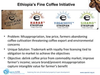 Exploring the role of intellectual property in open development. www.openair.org.za
• Problem: Misappropriation, low price, farmers abandoning
coffee cultivation threatening coffee export and environmental
concerns
• Unique Solution: Trademark with royalty free licensing tied to
obligation to market to achieve the objectives
• Objective: delink coffee price from commodity market; improve
farmer’s income; secure brand/prevent misappropriation
capture intangible value for farmer’s benefit
Ethiopia’s Fine Coffee Initiative
 
