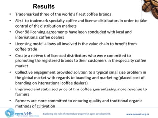 Exploring the role of intellectual property in open development. www.openair.org.za
• Trademarked three of the world’s finest coffee brands
• First to trademark specialty coffee and license distributors in order to take
control of the distribution markets
• Over 98 licensing agreements have been concluded with local and
international coffee dealers
• Licensing model allows all involved in the value chain to benefit from
coffee trade
• Create a network of licensed distributors who were committed to
promoting the registered brands to their customers in the specialty coffee
market
• Collective engagement provided solution to a typical small size problem in
the global market with regards to branding and marketing (placed cost of
branding on international coffee dealers)
• Improved and stabilised price of fine coffee guaranteeing more revenue to
farmers
• Farmers are more committed to ensuring quality and traditional organic
methods of cultivation
Results
 