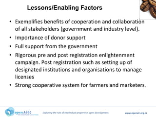 Exploring the role of intellectual property in open development. www.openair.org.za
• Exemplifies benefits of cooperation and collaboration
of all stakeholders (government and industry level).
• Importance of donor support
• Full support from the government
• Rigorous pre and post registration enlightenment
campaign. Post registration such as setting up of
designated institutions and organisations to manage
licenses
• Strong cooperative system for farmers and marketers.
Lessons/Enabling Factors
 