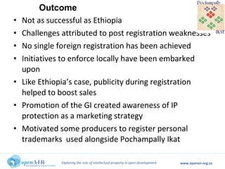 Exploring the role of intellectual property in open development. www.openair.org.za
• Not as successful as Ethiopia
• Challenges attributed to post registration weaknesses
• No single foreign registration has been achieved
• Initiatives to enforce locally have been embarked
upon
• Like Ethiopia’s case, publicity during registration
helped to boost sales
• Promotion of the GI created awareness of IP
protection as a marketing strategy
• Motivated some producers to register personal
trademarks used alongside Pochampally Ikat
Outcome
 