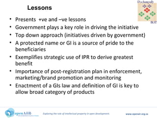 Exploring the role of intellectual property in open development. www.openair.org.za
• Presents +ve and –ve lessons
• Government plays a key role in driving the initiative
• Top down approach (initiatives driven by government)
• A protected name or GI is a source of pride to the
beneficiaries
• Exemplifies strategic use of IPR to derive greatest
benefit
• Importance of post-registration plan in enforcement,
marketing/brand promotion and monitoring
• Enactment of a GIs law and definition of GI is key to
allow broad category of products
Lessons
 