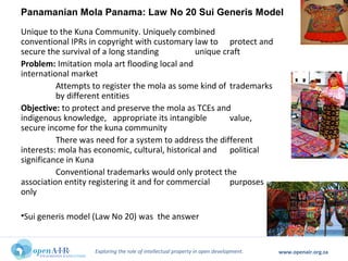 Exploring the role of intellectual property in open development. www.openair.org.za
Unique to the Kuna Community. Uniquely combined
conventional IPRs in copyright with customary law to protect and
secure the survival of a long standing unique craft
Problem: Imitation mola art flooding local and
international market
Attempts to register the mola as some kind of trademarks
by different entities
Objective: to protect and preserve the mola as TCEs and
indigenous knowledge, appropriate its intangible value,
secure income for the kuna community
There was need for a system to address the different
interests: mola has economic, cultural, historical and political
significance in Kuna
Conventional trademarks would only protect the
association entity registering it and for commercial purposes
only
•Sui generis model (Law No 20) was the answer
Panamanian Mola Panama: Law No 20 Sui Generis Model
 