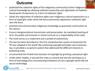 Exploring the role of intellectual property in open development. www.openair.org.za
• protected the collective rights of the indigenous community to their indigenous
cultural knowledge by allowing collective ownership and registration of tradition-
based works of expression as a form of collective rights
• allows the registration of collective rights over indigenous cultural expressions as a
form of copyright under which the Kuna community registered a collective right
over the Kuna
• promote and commercialise indigenous knowledge as guarantee social justice to
the owners
• Ensure intergenerational transmission and preservation by mandated teaching of
IK to the public and inclusion in school curricula as a responsibility of the state
• The mark serves as a trademark and a symbol of authenticity
• The law has been described as ‘the first comprehensive system of protection for
TK ever adopted in the world’ [By combining copyright principles and customary
law, it provided a sui generis system that addressed the different interests in
protecting mola.
• circumvented the limited time duration of copyright by granting a perpetual right.
• Unlike other models, it secured the mola as a brand and also the technique as a
form of technology thus circumventing limitations of core copyright which did not
secure technology
Outcome
 