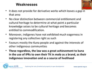 Exploring the role of intellectual property in open development. www.openair.org.za
• It does not provide for derivative works which leaves a gap in
that area
• No clear distinction between commercial entitlement and
cultural heritage to determine at what point a particular
knowledge seizes to be cultural heritage and becomes
entitled to commodification.
• Moreover, indigenes have not exhibited much eagerness in
registering any collective right as such
• Favours mostly the Kuna people and against the interests of
other indigenous communities
• These regardless, the law was a great achievement to kuna
in the use of IPRs to own their TK in mola as a brand, as their
indigenous innovation and as a source of livelihood
Weaknesses
 