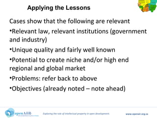 Exploring the role of intellectual property in open development. www.openair.org.za
Cases show that the following are relevant
•Relevant law, relevant institutions (government
and industry)
•Unique quality and fairly well known
•Potential to create niche and/or high end
regional and global market
•Problems: refer back to above
•Objectives (already noted – note ahead)
Applying the Lessons
 