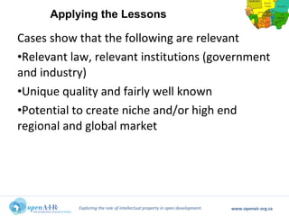 Exploring the role of intellectual property in open development. www.openair.org.za
Cases show that the following are relevant
•Relevant law, relevant institutions (government
and industry)
•Unique quality and fairly well known
•Potential to create niche and/or high end
regional and global market
Applying the Lessons
 