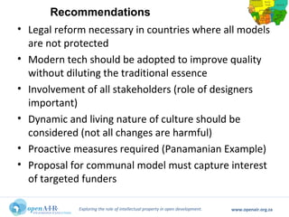 Exploring the role of intellectual property in open development. www.openair.org.za
• Legal reform necessary in countries where all models
are not protected
• Modern tech should be adopted to improve quality
without diluting the traditional essence
• Involvement of all stakeholders (role of designers
important)
• Dynamic and living nature of culture should be
considered (not all changes are harmful)
• Proactive measures required (Panamanian Example)
• Proposal for communal model must capture interest
of targeted funders
Recommendations
 