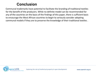 Exploring the role of intellectual property in open development. www.openair.org.za
Communal trademarks have potential to facilitate the branding of traditional textiles
for the benefit of the producers. While no definite model can be recommended for
any of the countries on the basis of the findings of this paper, there is sufficient basis
to encourage the West African countries to begin to seriously consider adopting
communal models if they are to preserve the knowledge of their traditional textiles .
Conclusion
 