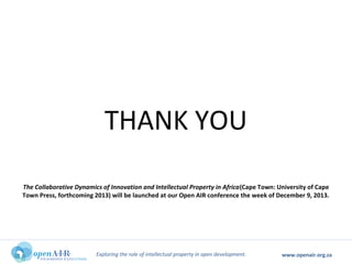 Exploring the role of intellectual property in open development. www.openair.org.za
THANK YOU
The Collaborative Dynamics of Innovation and Intellectual Property in Africa(Cape Town: University of Cape
Town Press, forthcoming 2013) will be launched at our Open AIR conference the week of December 9, 2013.
 