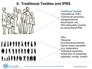 Exploring the role of intellectual property in open development. www.openair.org.za
Traditional Textiles
•Classified as TCEs
•Communal ownership,
intergenerational
transmission, etc.
•Not adequately covered
by conventional IPRs
IPRs
•Rewards
inventiveness/creativity.
•Some reward reputation
(e.g. trademarks)
•Individual ownership,
limited term of ownership,
originality, novelty, fixation.
II. Traditional Textiles and IPRS
 