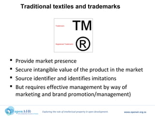 Exploring the role of intellectual property in open development. www.openair.org.za
 Provide market presence
 Secure intangible value of the product in the market
 Source identifier and identifies imitations
 But requires effective management by way of
marketing and brand promotion/management)
Traditional textiles and trademarks
 