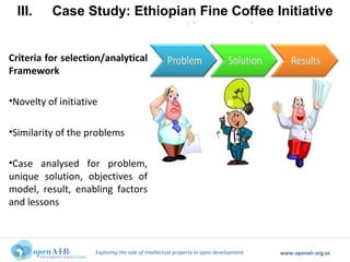 Exploring the role of intellectual property in open development. www.openair.org.za
Criteria for selection/analytical
Framework
•Novelty of initiative
•Similarity of the problems
•Case analysed for problem,
unique solution, objectives of
model, result, enabling factors
and lessons
III. Case Study: Ethiopian Fine Coffee Initiative
and Panamanian
 
