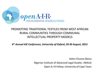 PROMOTING TRADITIONAL TEXTILES FROM WEST AFRICAN
RURAL COMMUNTIES THROUGH COMMUNAL
INTELLECTUAL PROPERTY MODELS
6th
Annual AIE Conference, University of Oxford, 29-30 August, 2013
Helen Chuma-Okoro
Nigerian Institute of Advanced Legal Studies (NIALS)
Open A.I.R Fellow, University of Cape Town
 