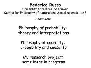 Federica Russo Université Catholique de Louvain Centre for Philosophy of Natural and Social Science - LSE Overview: Philosophy of probability:  theory and interpretations Philosophy of causality:  probability and causality My research project:  some ideas in progress 