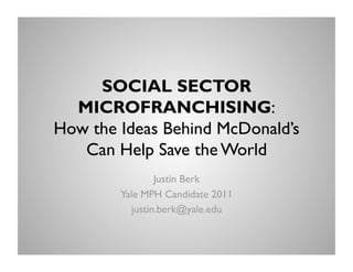 SOCIAL SECTOR
  MICROFRANCHISING:
How the Ideas Behind McDonald’s
   Can Help Save the World
                 Justin Berk
        Yale MPH Candidate 2011
           justin.berk@yale.edu
 