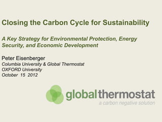 Closing the Carbon Cycle for Sustainability

A Key Strategy for Environmental Protection, Energy
Security, and Economic Development

Peter Eisenberger
Columbia University & Global Thermostat
OXFORD University
October 15 2012
 