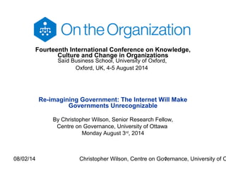 08/02/14 Christopher Wilson, Centre on Governance, University of O1
Fourteenth International Conference on Knowledge,
Culture and Change in Organizations
Saïd Business School, University of Oxford,
Oxford, UK, 4-5 August 2014
Re-imagining Government: The Internet Will Make
Governments Unrecognizable
By Christopher Wilson, Senior Research Fellow,
Centre on Governance, University of Ottawa
Monday August 3rd
, 2014
 