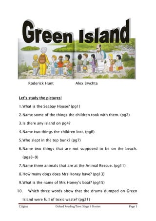 Roderick Hunt                  Alex Brychta


Let’s study the pictures!

1. What is the Seabay House? (pg1)

2. Name some of the things the children took with them. (pg2)

3. Is there any island on pg4?

4. Name two things the children lost. (pg6)

5. Who slept in the top bunk? (pg7)

6. Name two things that are not supposed to be on the beach.

  (pgs8-9)

7. Name three animals that are at the Animal Rescue. (pg11)

8. How many dogs does Mrs Honey have? (pg13)

9. What is the name of Mrs Honey’s boat? (pg15)

10.       Which three words show that the drums dumped on Green

  Island were full of toxic waste? (pg21)
C.Agius                   Oxford Reading Tree: Stage 9 Stories   Page 1
 