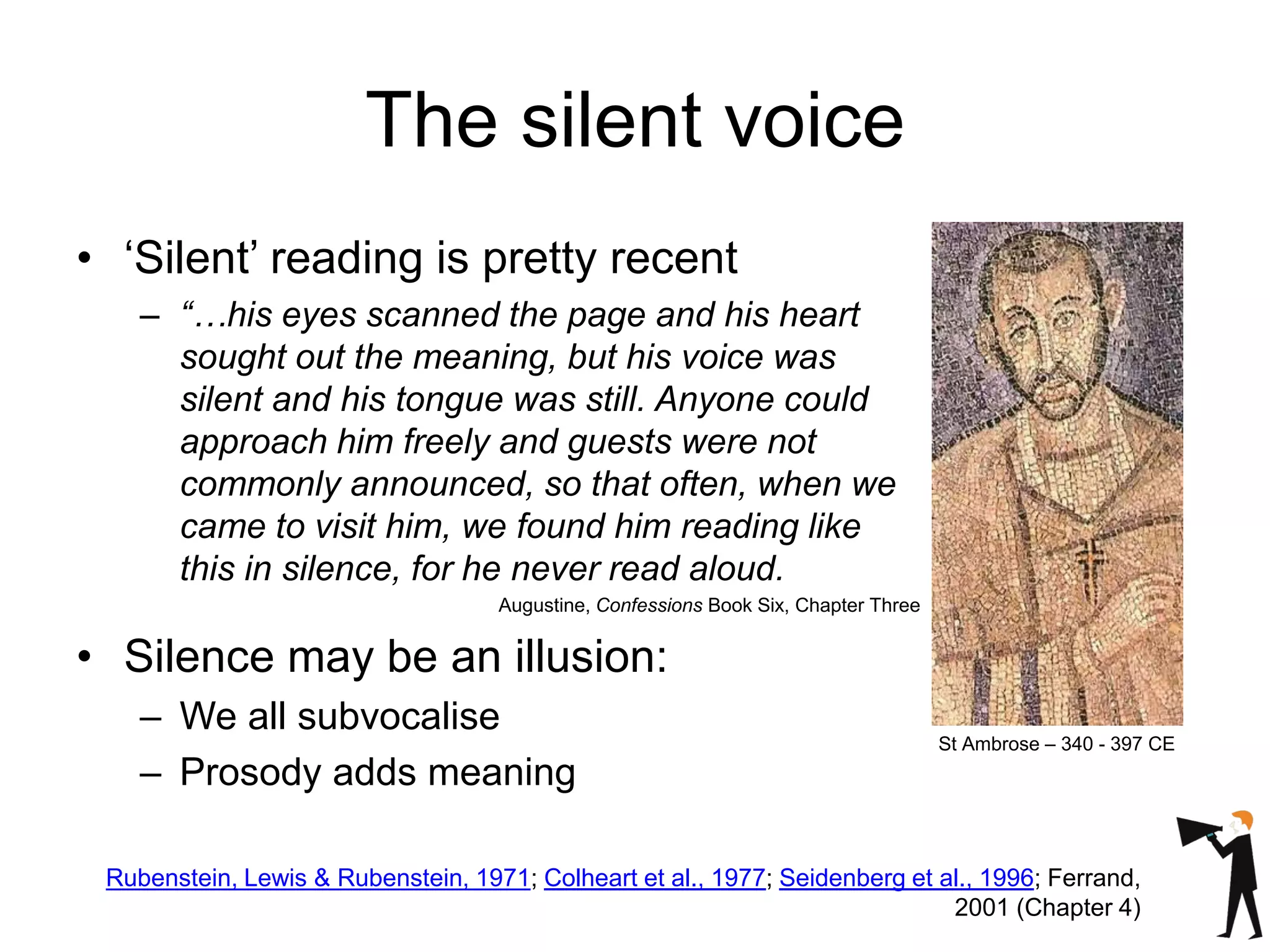 The silent voice
• ‘Silent’ reading is pretty recent
– “…his eyes scanned the page and his heart
sought out the meaning, but his voice was
silent and his tongue was still. Anyone could
approach him freely and guests were not
commonly announced, so that often, when we
came to visit him, we found him reading like
this in silence, for he never read aloud.
Augustine, Confessions Book Six, Chapter Three
• Silence may be an illusion:
– We all subvocalise
– Prosody adds meaning
St Ambrose – 340 - 397 CE
Rubenstein, Lewis & Rubenstein, 1971; Colheart et al., 1977; Seidenberg et al., 1996; Ferrand,
2001 (Chapter 4)
 