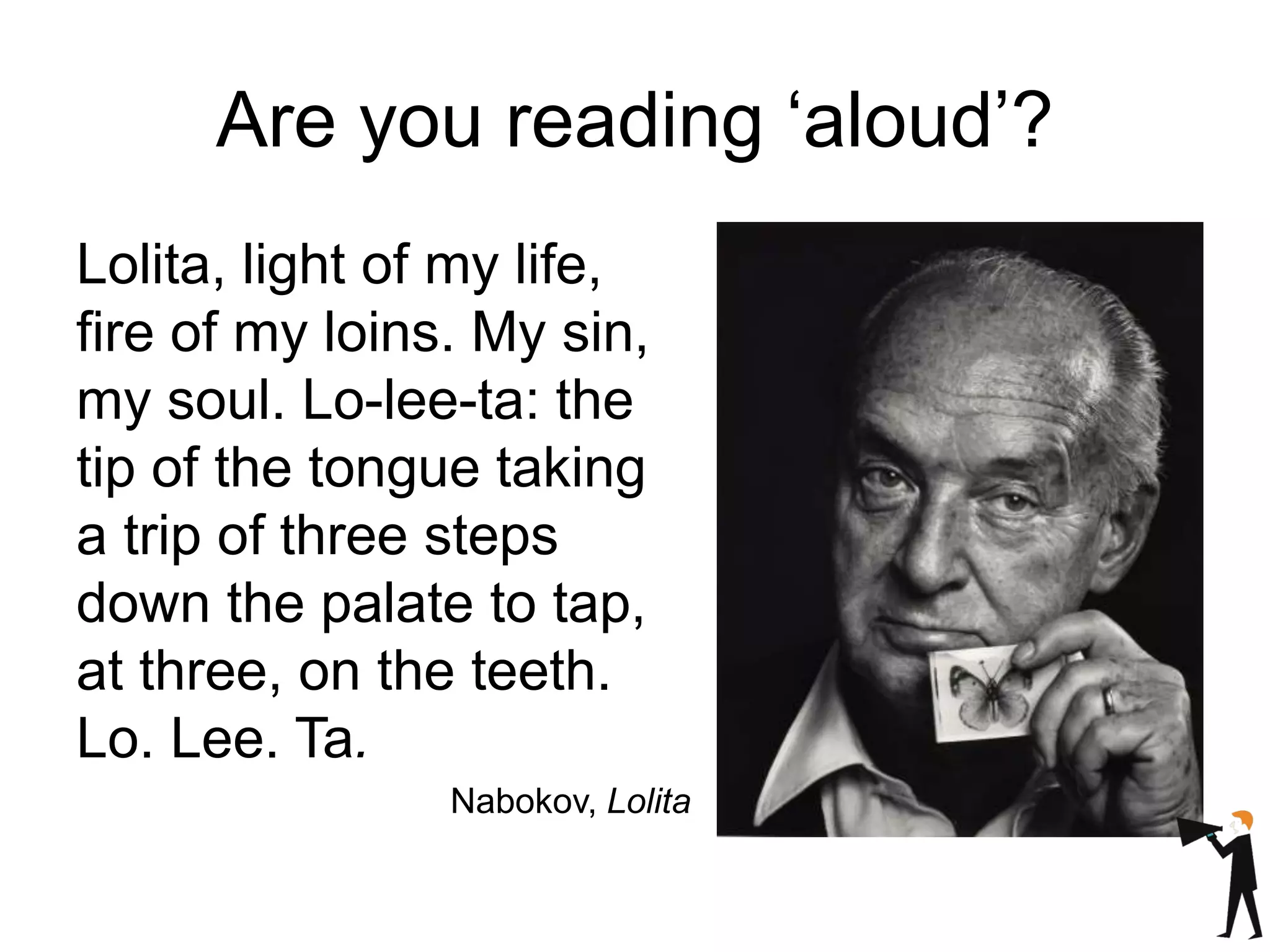 Are you reading ‘aloud’?
Lolita, light of my life,
fire of my loins. My sin,
my soul. Lo-lee-ta: the
tip of the tongue taking
a trip of three steps
down the palate to tap,
at three, on the teeth.
Lo. Lee. Ta.
Nabokov, Lolita
 