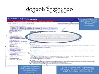 ძიების შედეგები
                                                ეს გახლავთ ჩვენთვის
                                                საინტერესო სიტყვის
                                                      ძირითადი
                                                    განსაზღვრება.




აქ შეგვიძლია მოვძებნოთ     აქედან კი ჩვენთვის საინტერესო წყაროდან
სიტყვის მნიშვნელობა და   მოწოდებულ ინფორმაციას ავირჩევთ და მასზე
    მასზე ინფორმაცია        დაწკაპუნებით შევალთ მის წასაკითხად.
       თემატურად.
 