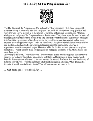 The History Of The Peloponnesian War
The The History of the Peloponnesian War authored by Thucydides in 431 B.C.E and translated by
Richard Crawley expressively illustrates the plague of Athens and its impact on the population. The
work provides a vivid account as to the amount of suffering and disorder consuming the Athenians
during the second year of the Peloponnesian war. Furthermore, Thucydides wrote the piece in hopes of
broadening the scope of current events at the time which affected the citizens. Additionally, he sought
to inform future generations of the plague so that they could recognize it or conduct further studies
should it make an appearance again. From this translation, Thucydides demonstrates a notable interest
and most importantly provides sufficient detail in presenting the symptoms he observed or
experienced himself through this plague. However, while the detailed account appears thorough at a
first glance, I would consider this a subjective and an inadequate testimony of the Athens plague with
some loose ends.
According to this work, Thucydides wrote a few statements that he possibly acquired from unknown
sources. For instance, Thucydides wrote, it was said that it had broken out in many places , which
begs the simple question who said? In another instance, he wrote it first began, it is said, in the parts of
Ethiopia above Egypt . From this statement, what stands out again is who said. When Thucydides
included it is said , who is he referring to? Thucydides makes no reference to his
... Get more on HelpWriting.net ...
 