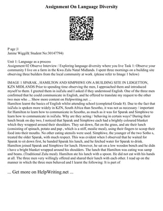 Assignment On Language Diversity
P age |1
Janine Wiggill( Student No:30147794)
Unit 1: Language as a process
Assignment 02 Observe Interview / Exploring language diversity where you live Task 1: Observe your
community I live on a farm in the Kwa Zulu Natal Midlands. I spent three mornings on a building site
observing three builders from the local community at work. (please refer to Image 1 below)
IMAGE 1 SPARAK , HAMILTON AND SIMPHIWE ON A BUILDING SITE IN LIDGETTON,
KZN MIDLANDS Prior to spending time observing the men, I approached them and introduced
myself to them. I greeted them in isiZulu and I asked if they understood English. One of the three men
confirmed that he could communicate in English, and he offered to translate my request to the other
two men who ... Show more content on Helpwriting.net ...
Hamilton learnt the basics of English whilst attending school (completed Grade 8). Due to the fact that
isiZulu is spoken more widely in KZN, South Africa than Sesotho, it was not as necessary / important
for Hamilton to learn how to communicate in Sesotho, as much as it was for Sparak and Simphiwe to
learn how to communicate in isiZulu. Why are they acting / behaving in certain ways? During their
lunch break on day two, I noticed that Sparak and Simphiwe each had a brightly coloured blanket
which they wrapped around their shoulders. They sat down, flat on the grass, and ate their lunch
(consisting of spinach, potato and pap , which is a stiff, mealie meal), using their fingers to scoop their
food into their mouths. No other eating utensils were used. Simphiwe, the younger of the two Sotho s,
treated the older Sparak, with much respect. This was evident when I observed that he waited for
Sparak to sit down first, he handed Sparak his lunch, and he fetched water for Sparak to drink.
Hamilton joined Sparak and Simphiwe for lunch. However, he sat on a low wooden bench and he didn
t have a bright blanket wrapped around his shoulders. The lunch that Hamilton was eating was samp
and beans. (Traditional Zulu meal). Hamilton ate his lunch with a spoon. He did not eat with his hands
at all. The three men very willingly offered and shared their lunch with each other. I read up on the
manner in which the three men behaved and I learnt the following: It is part of
... Get more on HelpWriting.net ...
 