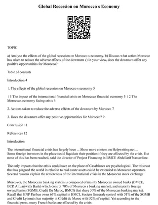 Global Recession on Morocco s Economy
TOPIC
a) Analyse the effects of the global recession on Morocco s economy. b) Discuss what action Morocco
has taken to reduce the adverse effects of the downturn c) In your view, does the downturn offer any
positive opportunities for Morocco?
Table of contents
Introduction 4
1. The effects of the global recession on Morocco s economy 5
1 1 The impact of the international financial crisis on Moroccan financial economy 5 1 2 The
Moroccan economy facing crisis 6
2. Actions taken to reduce the adverse effects of the downturn by Morocco 7
3. Does the downturn offer any positive opportunities for Morocco? 9
Conclusion 11
References 12
Introduction
The international financial crisis has largely been ... Show more content on Helpwriting.net ...
Some foreign investors in the place could liquidate their position if they are affected by the crisis. But
none of this has been reached, said the director of Project Financing in BMCE Abdellatif Nasserdine.
The only impacts that the crisis could have on the place of Casablanca are psychological. The mistrust
that has plagued the world in relation to real estate assets could be extended to Moroccan operators.
Several reasons explain the remoteness of the international crisis in the Moroccan stock exchange
Moreover, the Moroccan banking system is composed of mainly Moroccan owned banks (BMCE,
BCP, Attijariwafa Bank) which control 70% of Morocco s banking market, and majority foreign
owned banks (SGMB, Credit Du Maroc, BMCI) that share 30% of the Moroccan banking market.
Recall that BNP Paribas owns 63% capital in BMCI, Societe Generale control with 51% of the SGMB
and Credit Lyonnais has majority in Crédit du Maroc with 52% of capital. Yet according to the
financial press, many French banks are affected by the crisis:
 