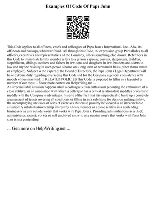 Examples Of Code Of Papa John
This Code applies to all officers, chiefs and colleagues of Papa John s International, Inc., Also, its
offshoots and backups, wherever found. All through this Code, the expression group Part alludes to all
officers, executives and representatives of the Company, unless something else Shown. References in
this Code to immediate family member refers to a person s spouse, parents, stepparents, children,
stepchildren, siblings, mothers and fathers in law, sons and daughters in law, brothers and sisters in
law and anyone residing in such person s home on a long term or permanent basis (other than a tenant
or employee). Subject to the expert of the Board of Directors, the Papa John s Legal Department will
have extreme duty regarding overseeing this Code and for the Company s general consistence with
models of business lead.  RELATED POLICIES This Code is proposed to fill in as a layout of a
number of our most ... Show more content on Helpwriting.net ...
An irreconcilable situation happens when a colleague s own enthusiasm (counting the enthusiasm of a
close relative, or an association with which a colleague has a critical relationship) meddles or seems to
meddle with the Company s advantages. In spite of the fact that it is impractical to build up a complete
arrangement of tenets covering all conditions or filling in as a substitute for decision making ability,
the accompanying are cases of sorts of exercises that could possibly be viewed as an irreconcilable
situation: A substantial ownership interest by a team member or a close relative in a contending
business or in any outside worry that works with Papa John s. Providing administrations as a chief,
administrator, expert, worker or self employed entity to any outside worry that works with Papa John
s, or is in a contending
... Get more on HelpWriting.net ...
 