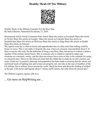 Healthy Meals Of The Military
Healthy Meals of the Military Examples For the Busy Man
By Darryl Banton | Submitted On January 27, 2010
Recommend Article Article Comments Print Article Share this article on Facebook Share this article
on Twitter Share this article on Google+ Share this article on Linkedin Share this article on
StumbleUpon Share this article on Delicious Share this article on Digg Share this article on Reddit
Share this article on Pinterest
The typical work day is often so hectic and unpredictable that we often insist that nothing could be
busier or worse. This is not really or honestly the case, when you seriously stop and think about it. If
there is anyone who truly fits the definition of being a true Busy Man, that person is without a doubt a
member of the military armed forces. This is someone who is called to respond to orders and
situations on a moment s notice, and this does not always leave room or time in the schedule for eating
at a leisurely pace. However, this does not mean that the soldier has to make do on only crackers and
water. Great care in research, planning, and preparation has been made in ensuring that the caloric and
nutritional needs of fighting men and women are properly met, not only in the case of members of the
US military, but in military forces around the world. Much has been said about the feeding of soldiers
in the past, with stories and legends about C rations and K rations, but what about the present day?
The Defense Logistics Agency (DLA) is
... Get more on HelpWriting.net ...
 