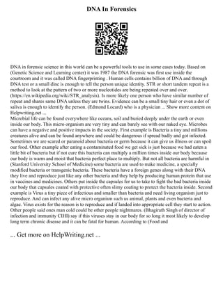 DNA In Forensics
DNA in forensic science in this world can be a powerful tools to use in some cases today. Based on
(Genetic Science and Learning center) it was 1987 the DNA forensic was first use inside the
courtroom and it was called DNA fingerprinting . Human cells contains billion of DNA and through
DNA test or a small dine is enough to tell the person unique identity. STR or short tandem repeat is a
method to look at the pattern of two or more nucleotides are being repeated over and over.
(https://en.wikipedia.org/wiki/STR_analysis). Is more likely one person who have similar number of
repeat and shares same DNA unless they are twins. Evidence can be a small tiny hair or even a dot of
saliva is enough to identify the person. (Edmond Locard) who is a physician ... Show more content on
Helpwriting.net ...
Microbial life can be found everywhere like oceans, soil and buried deeply under the earth or even
inside our body. This micro organism are very tiny and can barely see with our naked eye. Microbes
can have a negative and positive impacts in the society. First example is Bacteria a tiny and millions
creatures alive and can be found anywhere and could be dangerous if spread badly and got infected.
Sometimes we are scared or paranoid about bacteria or germ because it can give us illness or can spoil
our food. Other example after eating a contaminated food we get sick is just because we had eaten a
little bit of bacteria but if not cure this bacteria can multiply a million times inside our body because
our body is warm and moist that bacteria perfect place to multiply. But not all bacteria are harmful in
(Stanford University School of Medicine) some bacteria are used to make medicine, a specially
modified bacteria or transgenic bacteria. These bacteria have a foreign genes along with their DNA
they live and reproduce just like any other bacteria and they help by producing human protein that use
in vaccines and medicines. Others put inside the capsules for us to take to fight the bad bacteria inside
our body that capsules coated with protective often slimy coating to protect the bacteria inside. Second
example is Virus a tiny piece of infectious and smaller than bacteria and need living organism just to
reproduce. And can infect any alive micro organism such us animal, plants and even bacteria and
algae. Virus exists for the reason is to reproduce and if landed into appropriate cell they start to action.
Other people said ones man cold could be other people nightmares. (Bhagirath Singh of director of
infection and immunity CIHI) say if this viruses stay in our body for so long it most likely to develop
long term chronic disease and it can be fatal for human. According to (Food and
... Get more on HelpWriting.net ...
 