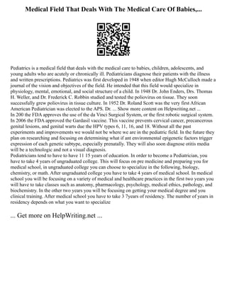 Medical Field That Deals With The Medical Care Of Babies,...
Pediatrics is a medical field that deals with the medical care to babies, children, adolescents, and
young adults who are acutely or chronically ill. Pediatricians diagnose their patients with the illness
and written prescriptions. Pediatrics was first developed in 1948 when editor Hugh McCulloch made a
journal of the vision and objectives of the field. He intended that this field would specialize in
physiology, mental, emotional, and social structure of a child. In 1948 Dr. John Enders, Drs. Thomas
H. Weller, and Dr. Frederick C. Robbin studied and tested the poliovirus on tissue. They soon
successfully grew poliovirus in tissue culture. In 1952 Dr. Roland Scott was the very first African
American Pediatrician was elected to the APS. Dr. ... Show more content on Helpwriting.net ...
In 200 the FDA approves the use of the da Vinci Surgical System, or the first robotic surgical system.
In 2006 the FDA approved the Gardasil vaccine. This vaccine prevents cervical cancer, precancerous
genital lesions, and genital warts due the HPV types 6, 11, 16, and 18. Without all the past
experiments and improvements we would not be where we are in the pediatric field. In the future they
plan on researching and focusing on determining what if ant environmental epigenetic factors trigger
expression of each genetic subtype, especially prenatally. They will also soon diagnose otitis media
will be a technologic and not a visual diagnosis.
Pediatricians tend to have to have 11 15 years of education. In order to become a Pediatrician, you
have to take 4 years of ungraduated college. This will focus on pre medicine and preparing you for
medical school, in ungraduated college you can choose to specialize in the following, biology,
chemistry, or math. After ungraduated college you have to take 4 years of medical school. In medical
school you will be focusing on a variety of medical and healthcare practices in the first two years you
will have to take classes such as anatomy, pharmacology, psychology, medical ethics, pathology, and
biochemistry. In the other two years you will be focusing on getting your medical degree and you
clinical training. After medical school you have to take 3 7years of residency. The number of years in
residency depends on what you want to specialize
... Get more on HelpWriting.net ...
 