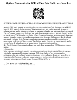 Optimal Communication Of Real Time Data On Secure Cdma Ip...
OPTIMAL COMMUNICATION OF REAL TIME DATA ON SECURE CDMA IP RAN NETWORK
Abstract: This paper presents an optimal and secure communication of real time data over a CDMA
based IP RAN network. In the process of data transmission, a new coding approach for security
enhancement and quality improvement based on spectrum utilization and antenna coding is suggested.
The traffic model is developed for image and audio data transmission over a wireless channel, having
an interference of AWGN noise with fading effects. An optimal spectrum sensing approach for proper
resource allocation is developed, and communicated using the secure WeP protocol. The developed
approach is evaluated for different communication parameters and compared in comparisons to
conventional modeling of CDMA system. The obtained results illustrates an improvement in quality
metrics for the developed system, in comparison to the conventional modeling.
Key Word: Optimal Communication, Image and audio data, secure coding, CDMA system, channel
coding.
I. Introduction
It has become a primal requirement in current communication system to provide high rate services
with higher accuracy and faster data exchange. With the evolution of new communication
architectures, the data exchange has got no boundness in forwarding the data to any range. Due to
integration of different networks, data are exchange over wireless network and internet network,
forming a Internet protocol Radio access Network (IP RAN). Due to
... Get more on HelpWriting.net ...
 