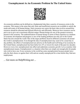 Unemployment As An Economic Problem In The United States
An economic problem can be defined as a fundamental idea that a scarcity of resources exists in the
economy. This means in the sense that only finite and insufficient resources are available to satisfy the
needs and wants of all human beings. Since resources are scarce the basic idea revolves around how
resources should be allocated and utilized effectively and efficiently. Moreover how resources can be
put to use to give out a maximum efficient output. Human beings are one of the greatest resources
present in the economy. The underutilization of human beings in terms of their expertise as a medium
of economic development and progress is one of the leading problems not only just in the United
States but also around the world. One of the major problems faced in different economies all around
the world is unemployment. Even though the idea of unemployment may seem to be a usual day to
day problem, the effects of unemployment are adverse on the health and well being of an economy In
the United States; unemployment has been fairly low (5% or lower) for much of the past two decades.
However even a low unemployment rate affect and undermine economic growth. Let us examine what
unemployment means; Unemployment is a situation when there are simply not enough jobs for people
who wish to have one. Every economy in the world has some unemployment because people leave
jobs (by their choice or against their will) and are usually unemployed for a time before they find new
employment.
... Get more on HelpWriting.net ...
 